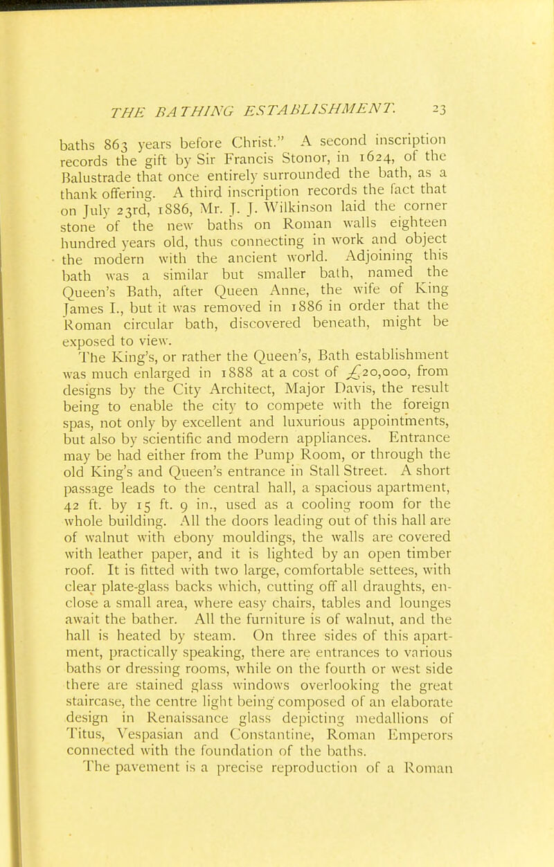 baths 863 years before Christ. A second inscription records the gift by Sir Francis Stonor, in 1624, of the Balustrade that once entirely surrounded the bath, as a thank offering. A third inscription records the fact that on July 23rd, 1886, Mr. J. J. Wilkinson laid the corner stone of the new baths on Roman walls eighteen hundred years old, thus connecting in work and object the modern with the ancient world. Adjoining this bath was a similar but smaller bath, named the Queen's Bath, after Queen Anne, the wife of King lames I., but it was removed in 1886 in order that the Roman circular bath, discovered beneath, might be exposed to view. The King's, or rather the Queen's, Bath establishment was much enlarged in 1888 at a cost of ^20,000, from designs by the City Architect, Major Davis, the result being to enable the city to compete with the foreign spas, not only by excellent and luxurious appointments, but also by scientific and modern appliances. Entrance may be had either from the Pump Room, or through the old King's and Queen's entrance in Stall Street. A short passage leads to the central hall, a spacious apartment, 42 ft. by 15 ft. 9 in., used as a cooling room for the whole building. All the doors leading out of this hall are of walnut with ebony mouldings, the walls are covered with leather paper, and it is lighted by an open timber roof. It is fitted with two large, comfortable settees, with clear plate-glass backs which, cutting off all draughts, en- close a small area, where easy chairs, tables and lounges await the bather. All the furniture is of walnut, and the hall is heated by steam. On three sides of this apart- ment, practically speaking, there are entrances to various baths or dressing rooms, while on the fourth or west side there are stained glass windows overlooking the great staircase, the centre light being composed of an elaborate design in Renaissance glass depicting medallions of Titus, Vespasian and Constantine, Roman Emperors connected with the foundation of the baths. The pavement is a precise reproduction of a Roman