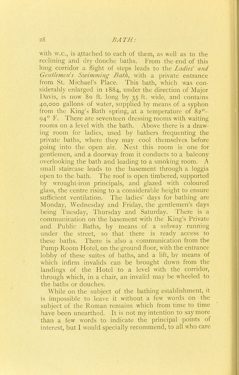 with w.c, is attached to each of them, as well as to the reclining and dry douche baths. From the end of this long corridor a flight of steps leads to the Ladies' and Gentlemen's Swimming Bath, with a private entrance from St. Michael's Place. This bath, which was con- siderably enlarged in 1884, under the direction of Major Davis, is now 80 ft. long by 35 ft. wide, and contains 40,000 gallons of water, supplied by means of a syphon from the King's Bath spring, at a temperature of 820- 940 F. There are seventeen dressing rooms with waiting rooms on a level with the bath. Above there is a draw- ing room for ladies, used by bathers frequenting the private baths, where they may cool themselves before going into the open air. Next this room is one for gentlemen, and a doorway from it conducts to a balcony overlooking the bath and leading to a smoking room. A small staircase leads to the basement through a loggia open to the bath. The roof is open timbered, supported by wrought-iron principals, and glazed with coloured glass, the centre rising to a considerable height to ensure sufficient ventilation. The ladies' days for bathing are Monday, Wednesday and Friday, the gentlemen's days being Tuesday, Thursday and Saturday. There is a communication on the basement with the King's Private and Public Baths, by means of a subway running under the street, so that there is ready access to these baths. There is also a communication from the Pump Room Hotel, on the ground floor, with the entrance- lobby of these suites of baths, and a lift, by means of which infirm invalids can be brought down from the landings of the Hotel to a level with the corridor, through which, in a chair, an invalid may be wheeled to the baths or douches. While on the subject of the bathing establishment, it is impossible to leave it without a few words on the subject of the Roman remains which from time to time have been unearthed. It is not my intention to say more than a few words to indicate the principal points of interest, but I would specially recommend, to all who care