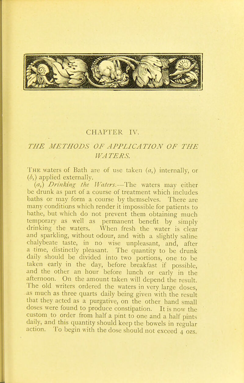 THE METHODS OF APPLICATION OF THE WATERS. The waters of Bath are of use taken (a,) internally, or (&,) applied externally. (a,) Drinking the }]'aters.—The waters may either be drunk as part of a course of treatment which includes baths or may form a course by themselves. There are many conditions which render it impossible for patients to bathe, but which do not prevent them obtaining much temporary as well as permanent benefit by simply drinking the waters. When fresh the water is clear and sparkling, without odour, and with a slightly saline chalybeate taste, in no wise unpleasant, and, after a time, distinctly pleasant. The quantity to be drunk daily should be divided into two portions, one to be taken early in the day, before breakfast if possible, and the other an hour before lunch or early in the afternoon. On the amount taken will depend the result. The old writers ordered the waters in very large doses, as much as three quarts daily being given with the result that they acted as a purgative, on the other hand small doses were found to produce constipation. It is now the custom to order from half a pint to one and a half pints daily, and this quantity should keep the bowels in regular action. To begin with the dose should not exceed 4 ozs.