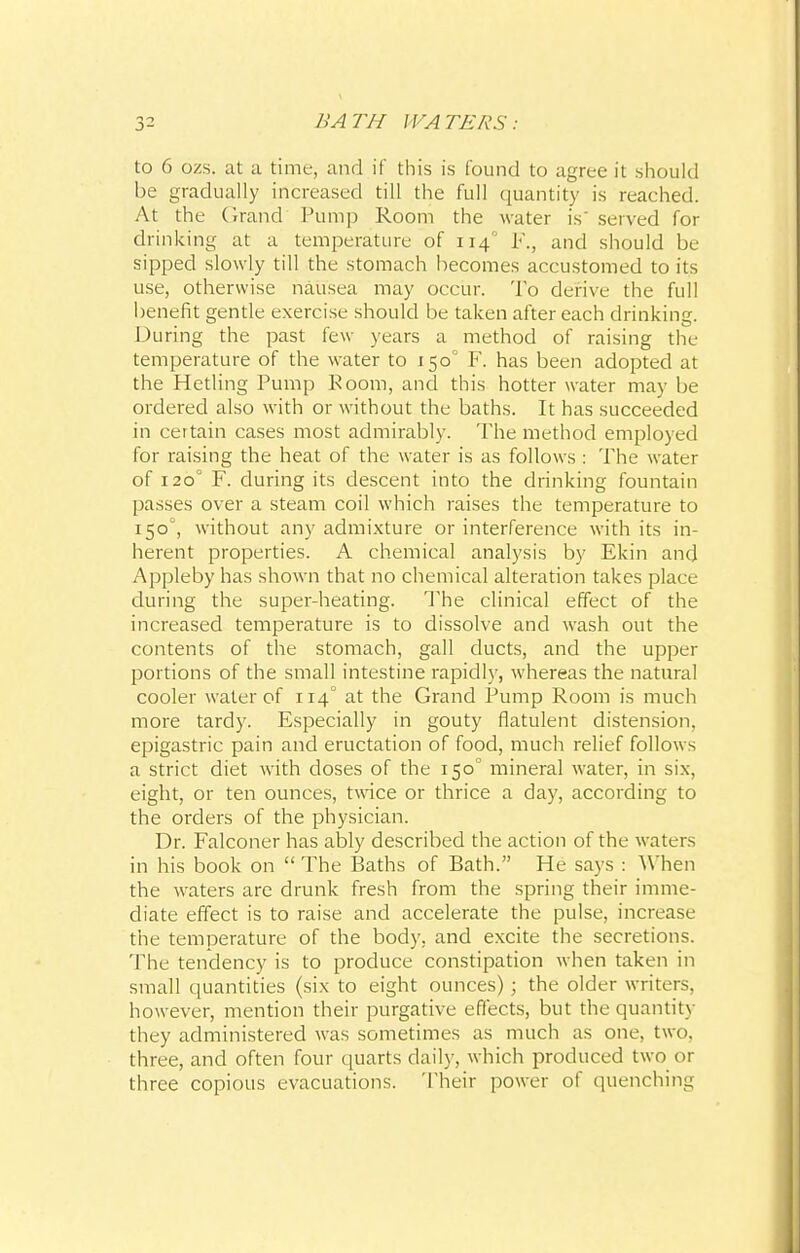 to 6 ozs. at a time, and if this is found to agree it should be gradually increased till the full quantity is reached. At the Grand Pump Room the water is served for drinking at a temperature of 114 F., and should be sipped slowly till the stomach becomes accustomed to its use, otherwise nausea may occur. To derive the full benefit gentle exercise should be taken after each drinking. During the past few years a method of raising the temperature of the water to 1500 F. has been adopted at the Hetling Pump Room, and this hotter water may be ordered also with or without the baths. It has succeeded in certain cases most admirably. The method employed for raising the heat of the water is as follows : The water of 120° F. during its descent into the drinking fountain passes over a steam coil which raises the temperature to 1500, without any admixture or interference with its in- herent properties. A chemical analysis by Ekin and Appleby has shown that no chemical alteration takes place during the super-heating. The clinical effect of the increased temperature is to dissolve and wash out the contents of the stomach, gall ducts, and the upper portions of the small intestine rapidly, whereas the natural cooler water of 114° at the Grand Pump Room is much more tardy. Especially in gouty flatulent distension, epigastric pain and eructation of food, much relief follows a strict diet with doses of the 150° mineral water, in six, eight, or ten ounces, twice or thrice a day, according to the orders of the physician. Dr. Falconer has ably described the action of the waters in his book on  The Baths of Bath. He says : When the waters are drunk fresh from the spring their imme- diate effect is to raise and accelerate the pulse, increase the temperature of the body, and excite the secretions. The tendency is to produce constipation when taken in small quantities (six to eight ounces) ; the older writers, however, mention their purgative effects, but the quantity they administered was sometimes as much as one, two. three, and often four quarts daily, which produced two or three copious evacuations. Their power of quenching