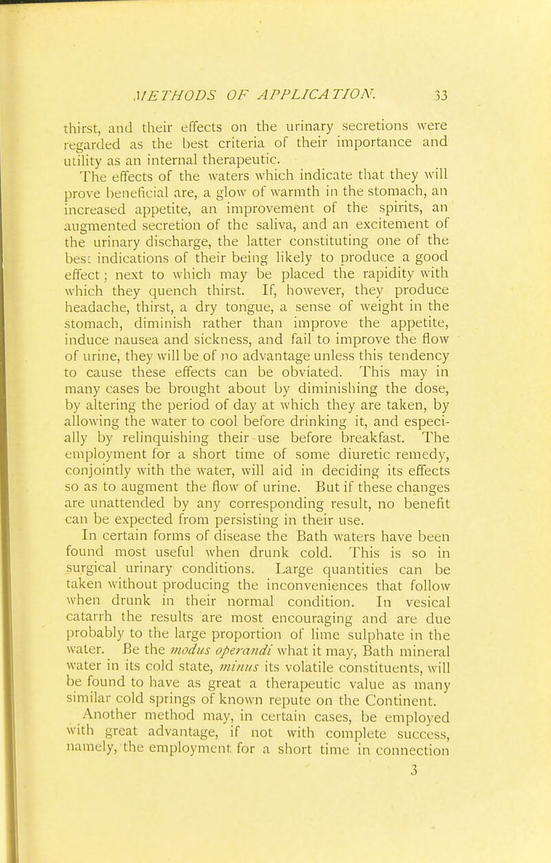 thirst, and their effects on the urinary secretions were regarded as the best criteria of their importance and utility as an internal therapeutic. 'The effects of the waters which indicate that they will prove beneficial are, a glow of warmth in the stomach, an increased appetite, an improvement of the spirits, an augmented secretion of the saliva, and an excitement of the urinary discharge, the latter constituting one of the besL indications of their being likely to produce a good effect; next to which may be placed the rapidity with which they quench thirst. If, however, they produce headache, thirst, a dry tongue, a sense of weight in the stomach, diminish rather than improve the appetite, induce nausea and sickness, and fail to improve the flow of urine, they will be of no advantage unless this tendency to cause these effects can be obviated. This may in many cases be brought about by diminishing the dose, by altering the period of day at which they are taken, by allowing the water to cool before drinking it, and especi- ally by relinquishing their use before breakfast. The employment for a short time of some diuretic remedy, conjointly with the water, will aid in deciding its effects so as to augment the flow of urine. But if these changes are unattended by any corresponding result, no benefit can be expected from persisting in their use. In certain forms of disease the Bath waters have been found most useful when drunk cold. This is so in surgical urinary conditions. Large quantities can be taken without producing the inconveniences that follow when drunk in their normal condition. In vesical catarrh the results are most encouraging and are due probably to the large proportion of lime sulphate in the water. Be the modus operandi what it may, Bath mineral water in its cold state, minus its volatile constituents, will be found to have as great a therapeutic value as many similar cold springs of known repute on the Continent. Another method may, in certain cases, be employed with great advantage, if not with complete success, namely, the employment for a short time in connection 3