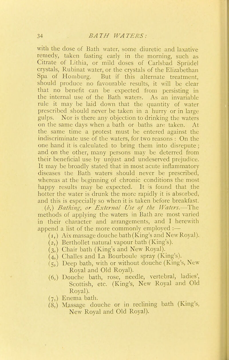 with the dose of Bath water, some diuretic and laxative remedy, taken fasting early in the morning, such as Citrate of Lithia, or mild doses of Carlsbad Spriidel crystals, Rubinat water, or the crystals of the Elizabethan Spa of Homburg. But if this alternate treatment, should produce no favourable results, it will be clear that no benefit can be expected from persisting in the internal use of the Bath waters. As an invariable rule it may be laid down that the quantity of water prescribed should never be taken in a hurry or in large gulps. Nor is there any objection to drinking the waters on the same days when a bath or baths are taken. At the same time a protest must be entered against the indiscriminate use of the waters, for two reasons : On the one hand it is calculated to bring them into disrepute; and on the other, many persons may be deterred from their beneficial use by unjust and undeserved prejudice. It may be broadly stated that in most acute inflammatory diseases the Bath waters should never be prescribed, whereas at the beginning of chronic conditions the most happy results may be expected. It is found that the hotter the water is drunk the more rapidly it is absorbed, and this is especially so when it is taken before breakfast. . {!>,) Bathing, or External Use of the Waters,—The methods of applying the waters in Bath are most varied in their character and arrangements, and I herewith append a list of the more commonly employed :— (i,) Aix massage douche bath (King's and New Royal). (2,) Berthollet natural vapour bath (King's). (3,) Chair bath (King's and New Royal). (4,) Challes and La Bourboule spray (King's). (5,) Deep bath, with or without douche (King's, New Royal and Old Royal). (6,) Douche bath, rose, needle, vertebral, ladies', Scottish, etc. (King's, New Royal and Old Royal). (7,) Enema bath. (8,) Massage douche or in reclining bath (King's, New Royal and Old Royal).