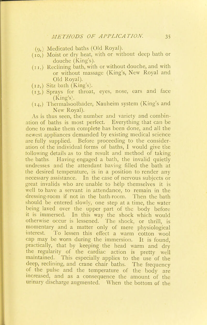 (y,) Medicated baths (Old Royal). (ioj Moist or dry heat, with or without deep bath or douche (King's), (i i.) Reclining bath, with or without douche, and with or without massage (King's, New Royal and Old Royal). (12,) Sitz bath (King's). (13,) Sprays for throat, eyes, nose, ears and face (King's). (14,) Thermalsoolbader, Nauheim system (King's and New Royal). As is thus seen, the number and variety and combin- ation of baths is most perfect. Everything that can be done to make them complete has been done, and all the newest appliances demanded by existing medical science are fully supplied. Before proceeding to the consider- ation of the individual forms of baths, I would give the following details as to the result and method of taking the baths. Having engaged a bath, the invalid quietly undresses and the attendant having filled the bath at the desired temperature, is in a position to render any necessary assistance. In the case of nervous subjects or great invalids who are unable to help themselves it is well to have a servant in attendance, to remain in the dressing-room if not in the bath-room. Then the bath should be entered slowly, one step at a time, the water being laved over the upper part of the body before it is immersed. In this way the shock which would otherwise occur is lessened. The shock, or thrill, is momentary and a matter only of mere physiological interest. To lessen this effect a warm cotton wool cap may be worn during the immersion. It is found, practically, that by keeping the head warm and dry the regularity of the cardiac action is pretty well maintained. This especially applies to the use of the deep, reclining, and crane chair baths. The frequency of the pulse and the temperature of the body are increased, and as a consequence the amount of the urinary discharge augmented. When the bottom of the