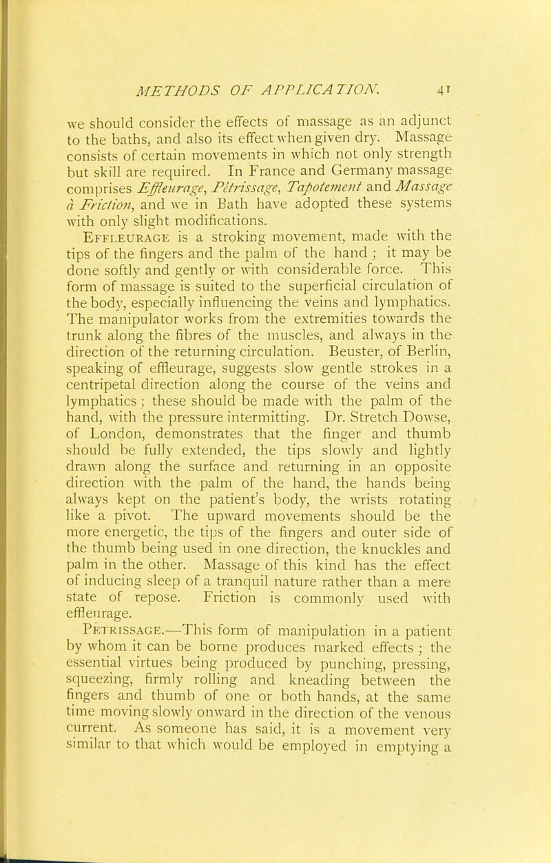 we should consider the effects of massage as an adjunct to the baths, and also its effect when given dry. Massage consists of certain movements in which not only strength but skill are required. In France and Germany massage comprises Effleurage, Petrissage, Tapotement and Massage a Friction, and we in Bath have adopted these systems with only slight modifications. Effleurage is a stroking movement, made with the tips of the fingers and the palm of the hand ; it may be done softly and gently or with considerable force. This form of massage is suited to the superficial circulation of the body, especially influencing the veins and lymphatics. The manipulator works from the extremities towards the trunk along the fibres of the muscles, and always in the direction of the returning circulation. Beuster, of Berlin, speaking of effleurage, suggests slow gentle strokes in a centripetal direction along the course of the veins and lymphatics ; these should be made with the palm of the hand, with the pressure intermitting. Dr. Stretch Dowse, of London, demonstrates that the finger and thumb should be fully extended, the tips slowly and lightly drawn along the surface and returning in an opposite direction with the palm of the hand, the hands being always kept on the patient's body, the wrists rotating like a pivot. The upward movements should be the more energetic, the tips of the fingers and outer side of the thumb being used in one direction, the knuckles and palm in the other. Massage of this kind has the effect of inducing sleep of a tranquil nature rather than a mere state of repose. Friction is commonly used with effleurage. Petrissage.—This form of manipulation in a patient by whom it can be borne produces marked effects ; the essential virtues being produced by punching, pressing, squeezing, firmly rolling and kneading between the fingers and thumb of one or both hands, at the same time moving slowly onward in the direction of the venous current. As someone has said, it is a movement very similar to that which would be employed in emptying a