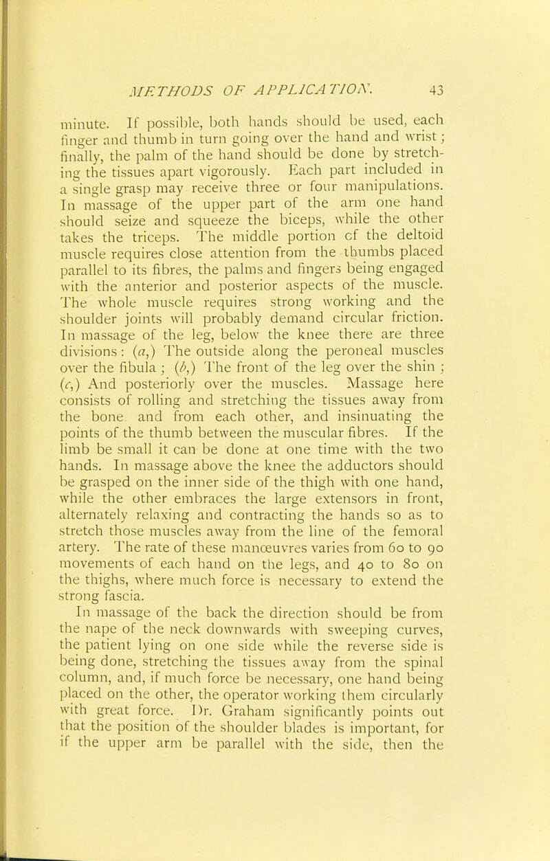 minute. If possible, both hands should be used, each linger and thumb in turn going over the hand and wrist; finally, the palm of the hand should be done by stretch- ing the tissues apart vigorously. Each part included in a single grasp may receive three or four manipulations. In massage of the upper part of the arm one hand should seize and squeeze the biceps, while the other takes the triceps. The middle portion cf the deltoid muscle requires close attention from the thumbs placed parallel to its fibres, the palms and fingers being engaged with the anterior and posterior aspects of the muscle. The whole muscle requires strong working and the shoulder joints will probably demand circular friction. In massage of the leg, below the knee there are three divisions: (a,) The outside along the peroneal muscles over the fibula ; (/;,) The front of the leg over the shin ; (r,) And posteriorly over the muscles. Massage here consists of rolling and stretching the tissues away from the bone and from each other, and insinuating the points of the thumb between the muscular fibres. If the limb be small it can be done at one time with the two hands. In massage above the knee the adductors should be grasped on the inner side of the thigh with one hand, while the other embraces the large extensors in front, alternately relaxing and contracting the hands so as to stretch those muscles away from the line of the femoral artery. The rate of these manoeuvres varies from 60 to 90 movements of each hand on the legs, and 40 to 80 on the thighs, where much force is necessary to extend the strong fascia. In massage of the back the direction should be from the nape of the neck downwards with sweeping curves, the patient lying on one side while the reverse side is being done, stretching the tissues away from the spinal column, and, if much force be necessary, one hand being placed on the other, the operator working them circularly with great force. Dr. Graham significantly points out that the position of the shoulder blades is important, for if the upper arm be parallel with the side, then the