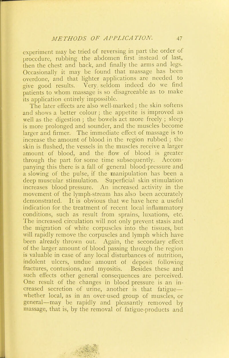 experiment may be tried of reversing in part the order of procedure, rubbing the abdomen first instead of last, then the chest and back, and finally the arms and legs. Occasionally it may be found that massage has been overdone, and that lighter applications are needed to give good results. Very seldom indeed do we find patients to whom massage is so disagreeable as to make its application entirely impossible. The later effects are also well-marked; the skin softens and shows a better colour; the appetite is improved as well as the digestion ; the bowels act more freely ; sleep is more prolonged and sounder, and the muscles become larger and firmer. The immediate effect of massage is to increase the amount of blood in the region rubbed ; the skin is flushed, the vessels in the muscles receive a larger amount of blood, and the flow of blood is greater through the part for some time subsequently. Accom- panying this there is a fall of general blood-pressure and a slowing of the pulse, if the manipulation has been a deep muscular stimulation. Superficial skin stimulation increases blood pressure. An increased activity in the movement of the lymph-stream has also been accurately demonstrated. It is obvious that we have here a useful indication for the treatment of recent local inflammatory conditions, such as result from sprains, luxations, etc. The increased circulation will not only prevent stasis and the migration of white corpuscles into the tissues, but will rapidly remove the corpuscles and lymph which have been already thrown out. Again, the secondary effect of the larger amount of blood passing through the region is valuable in case of any local disturbances of nutrition, indolent ulcers, undue amount of deposit following fractures, contusions, and myositis. Besides these and such effects other general consequences are perceived. One result of the changes in blood pressure is an in- creased secretion of urine, another is that fatigue— whether local, as in an over-used group of muscles, or general—may be rapidly and pleasantly removed by massage, that is, by the removal of fatigue-products and
