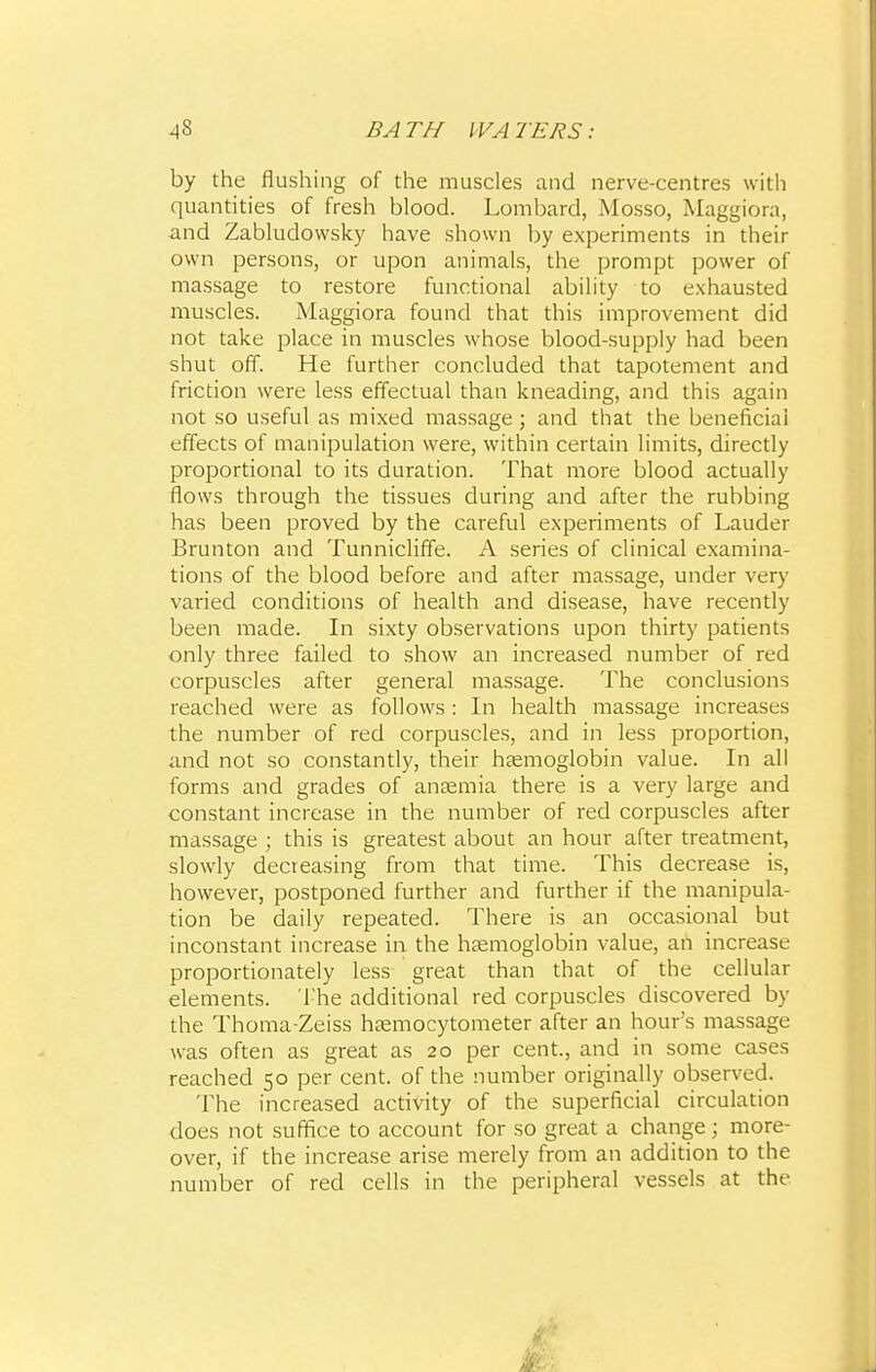 by the flushing of the muscles and nerve-centres with quantities of fresh blood. Lombard, Mosso, Maggiora, and Zabludowsky have shown by experiments in their own persons, or upon animals, the prompt power of massage to restore functional ability to exhausted muscles. Maggiora found that this improvement did not take place in muscles whose blood-supply had been shut off. He further concluded that tapotement and friction were less effectual than kneading, and this again not so useful as mixed massage; and that the beneficiai effects of manipulation were, within certain limits, directly proportional to its duration. That more blood actually flows through the tissues during and after the rubbing has been proved by the careful experiments of Lauder Brunton and Tunnicliffe. A series of clinical examina- tions of the blood before and after massage, under very varied conditions of health and disease, have recently been made. In sixty observations upon thirty patients only three failed to show an increased number of red corpuscles after general massage. The conclusions reached were as follows: In health massage increases the number of red corpuscles, and in less proportion, and not so constantly, their haemoglobin value. In all forms and grades of anaemia there is a very large and constant increase in the number of red corpuscles after massage ; this is greatest about an hour after treatment, slowly decreasing from that time. This decrease is, however, postponed further and further if the manipula- tion be daily repeated. There is an occasional but inconstant increase in the haemoglobin value, an increase proportionately less great than that of the cellular elements. The additional red corpuscles discovered by the Thoma-Zeiss haemocytometer after an hour's massage was often as great as 20 per cent., and in some cases reached 50 per cent, of the number originally observed. The increased activity of the superficial circulation does not suffice to account for so great a change; more- over, if the increase arise merely from an addition to the number of red cells in the peripheral vessels at the
