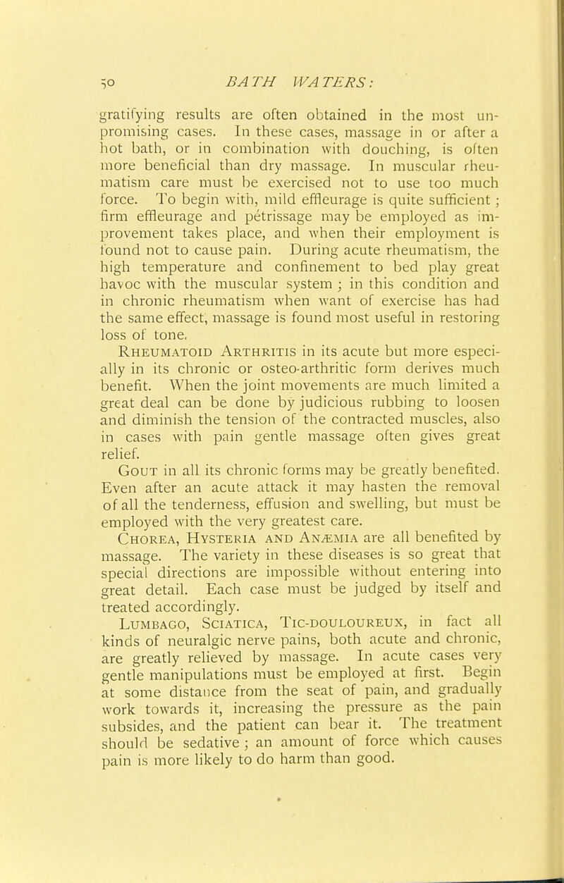 gratifying results are often obtained in the most un- promising cases. In these cases, massage in or after a hot bath, or in combination with douching, is often more beneficial than dry massage. In muscular rheu- matism care must be exercised not to use too much force. To begin with, mild effleurage is quite sufficient; firm effleurage and petrissage may be employed as im- provement takes place, and when their employment is found not to cause pain. During acute rheumatism, the high temperature and confinement to bed play great havoc with the muscular system ; in this condition and in chronic rheumatism when want of exercise has had the same effect, massage is found most useful in restoring loss of tone, Rheumatoid Arthritis in its acute but more especi- ally in its chronic or osteo-arthritic form derives much benefit. When the joint movements are much limited a great deal can be done by judicious rubbing to loosen and diminish the tension of the contracted muscles, also in cases with pain gentle massage often gives great relief. Gout in all its chronic forms may be greatly benefited. Even after an acute attack it may hasten the removal of all the tenderness, effusion and swelling, but must be employed with the very greatest care. Chorea, Hysteria and Anaemia are all benefited by massage. The variety in these diseases is so great that special directions are impossible without entering into great detail. Each case must be judged by itself and treated accordingly. Lumbago, Sciatica, Tic-douloureux, in fact all kinds of neuralgic nerve pains, both acute and chronic, are greatly relieved by massage. In acute cases very gentle manipulations must be employed at first. Begin at some distance from the seat of pain, and gradually work towards it, increasing the pressure as the pain subsides, and the patient can bear it. The treatment should be sedative ; an amount of force which causes pain is more likely to do harm than good.