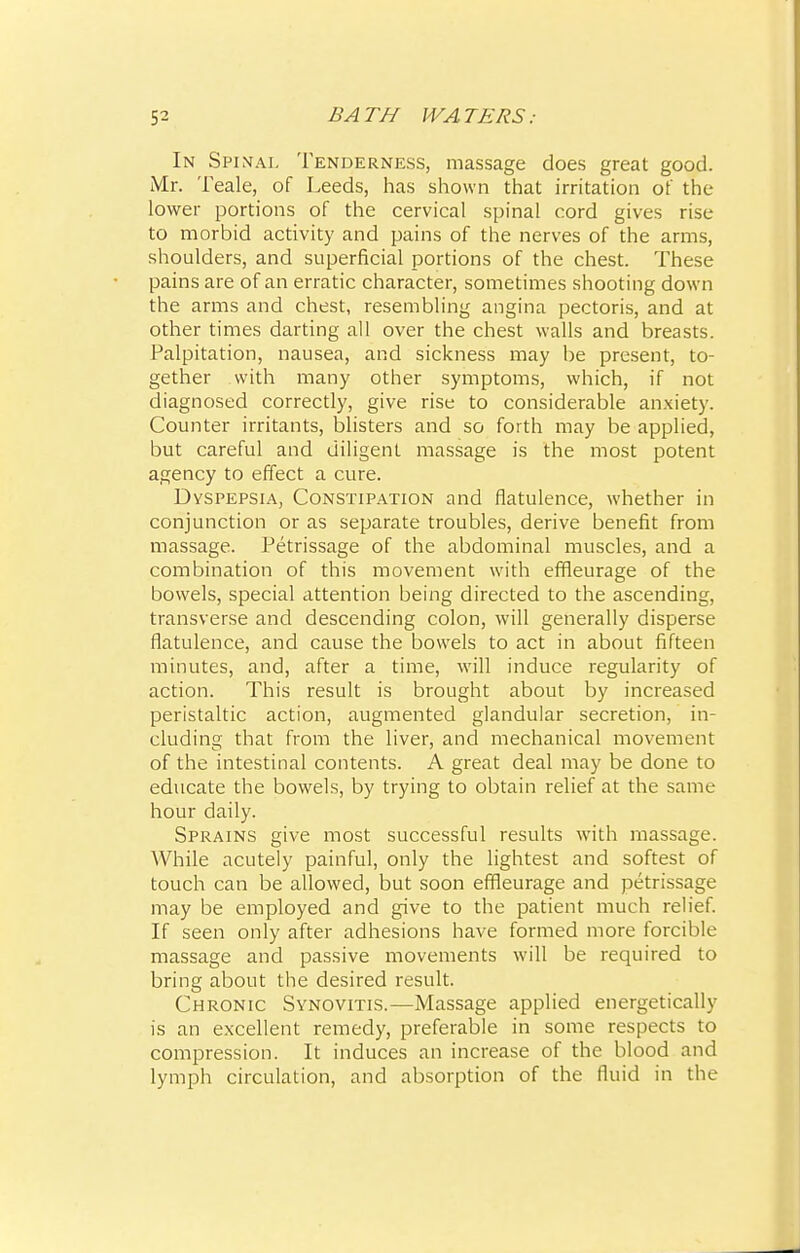 In Spinal Tenderness, massage does great good. Mr. Teale, of Leeds, has shown that irritation of the lower portions of the cervical spinal cord gives rise- to morbid activity and pains of the nerves of the arms, shoulders, and superficial portions of the chest. These pains are of an erratic character, sometimes shooting down the arms and chest, resembling angina pectoris, and at other times darting all over the chest walls and breasts. Palpitation, nausea, and sickness may be present, to- gether with many other symptoms, which, if not diagnosed correctly, give rise to considerable anxiety. Counter irritants, blisters and so forth may be applied, but careful and diligent massage is the most potent agency to effect a cure. Dyspepsia, Constipation and flatulence, whether in conjunction or as separate troubles, derive benefit from massage. Petrissage of the abdominal muscles, and a combination of this movement with effleurage of the bowels, special attention being directed to the ascending, transverse and descending colon, will generally disperse flatulence, and cause the bowels to act in about fifteen minutes, and, after a time, will induce regularity of action. This result is brought about by increased peristaltic action, augmented glandular secretion, in- cluding that from the liver, and mechanical movement of the intestinal contents. A great deal may be done to educate the bowels, by trying to obtain relief at the same hour daily. Sprains give most successful results with massage. While acutely painful, only the lightest and softest of touch can be allowed, but soon effleurage and petrissage may be employed and give to the patient much relief. If seen only after adhesions have formed more forcible massage and passive movements will be required to bring about the desired result. Chronic Synovitis.—Massage applied energetically is an excellent remedy, preferable in some respects to compression. It induces an increase of the blood and lymph circulation, and absorption of the fluid in the