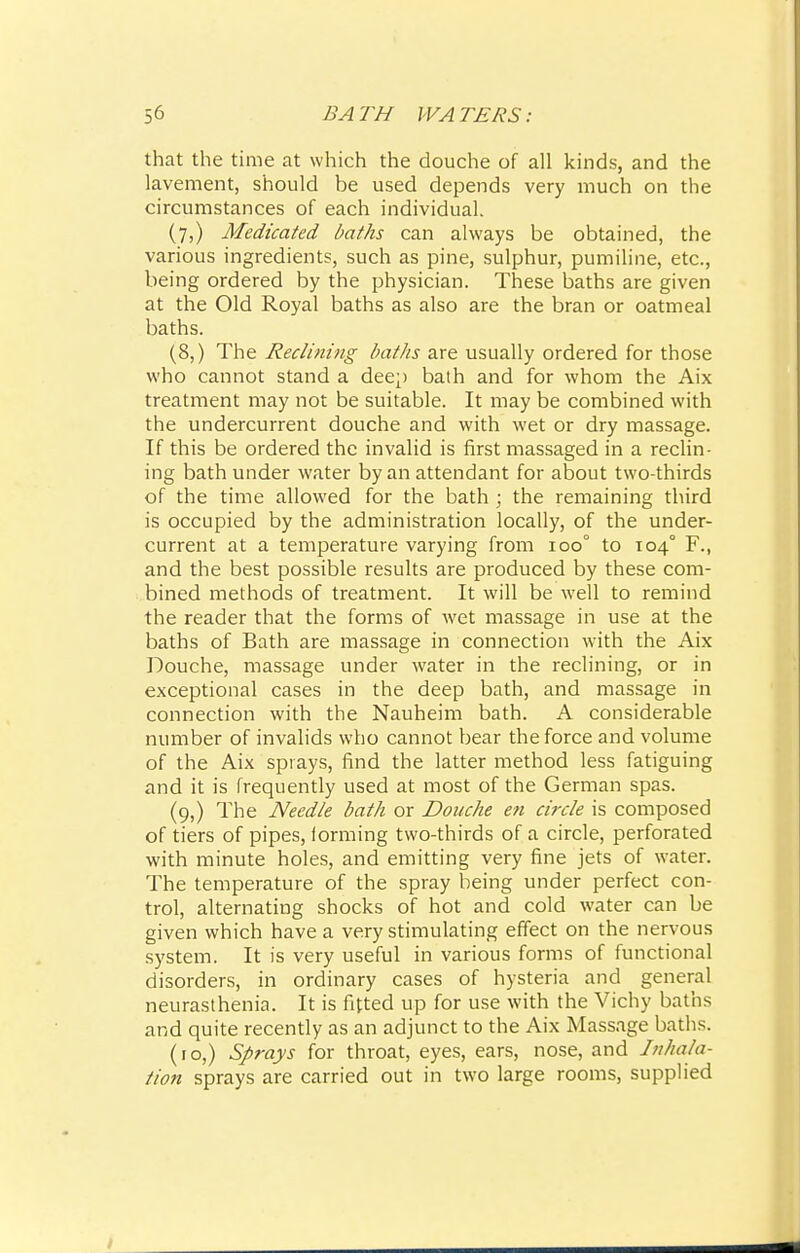 that the time at which the douche of all kinds, and the lavement, should be used depends very much on the circumstances of each individual. (7,) Medicated baths can always be obtained, the various ingredients, such as pine, sulphur, pumiline, etc., being ordered by the physician. These baths are given at the Old Royal baths as also are the bran or oatmeal baths. (8,) The Reclining baths are usually ordered for those who cannot stand a deep bath and for whom the Aix treatment may not be suitable. It may be combined with the undercurrent douche and with wet or dry massage. If this be ordered the invalid is first massaged in a reclin- ing bath under water by an attendant for about two-thirds of the time allowed for the bath ; the remaining third is occupied by the administration locally, of the under- current at a temperature varying from ioo° to 1040 F., and the best possible results are produced by these com- bined methods of treatment. It will be well to remind the reader that the forms of wet massage in use at the baths of Bath are massage in connection with the Aix Douche, massage under water in the reclining, or in exceptional cases in the deep bath, and massage in connection with the Nauheim bath. A considerable number of invalids who cannot bear the force and volume of the Aix sprays, find the latter method less fatiguing and it is frequently used at most of the German spas. (9,) The Needle bath or Douche en circle is composed of tiers of pipes, forming two-thirds of a circle, perforated with minute holes, and emitting very fine jets of water. The temperature of the spray being under perfect con- trol, alternating shocks of hot and cold water can be given which have a very stimulating effect on the nervous system. It is very useful in various forms of functional disorders, in ordinary cases of hysteria and general neurasthenia. It is fitted up for use with the Vichy baths and quite recently as an adjunct to the Aix Massage baths. (10,) Sprays for throat, eyes, ears, nose, and Inhala- tion sprays are carried out in two large rooms, supplied