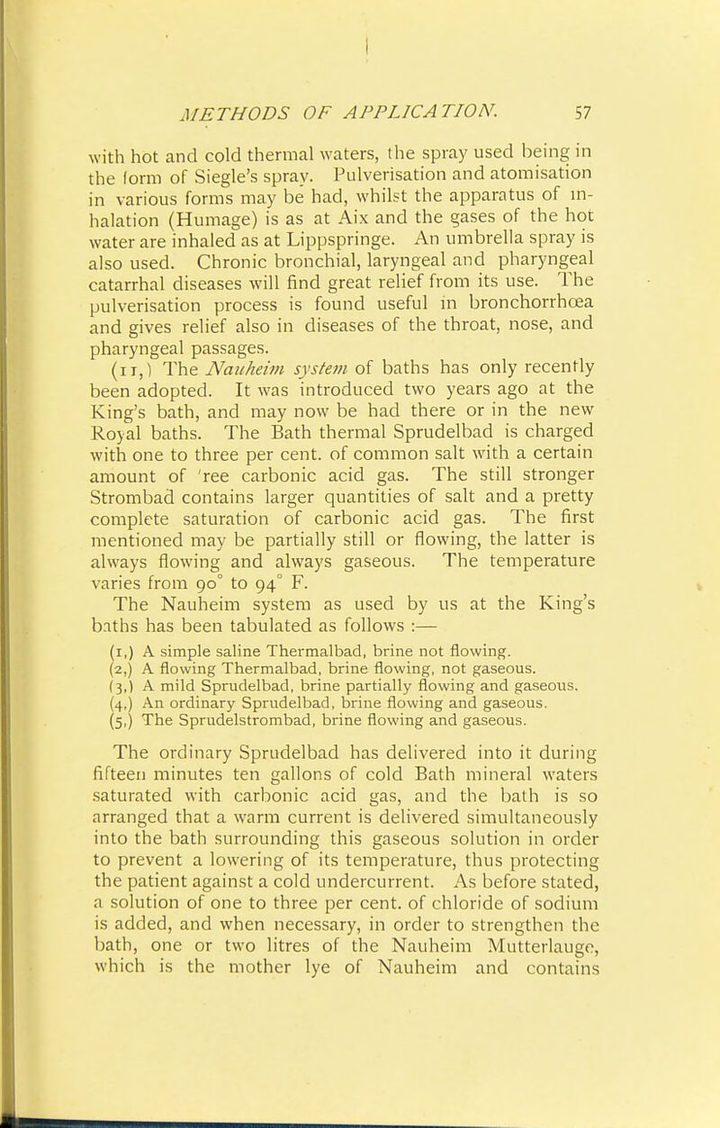 I METHODS OF APPLICATION. 57 with hot and cold thermal waters, the spray used being in the form of Siegle's spray. Pulverisation and atomisation in various forms may be had, whilst the apparatus of in- halation (Humage) is as at Aix and the gases of the hot water are inhaled as at Lippspringe. An umbrella spray is also used. Chronic bronchial, laryngeal and pharyngeal catarrhal diseases will find great relief from its use. The pulverisation process is found useful in bronchorrhcea and gives relief also in diseases of the throat, nose, and pharyngeal passages. (n,) The Nauheim system of baths has only recently been adopted. It was introduced two years ago at the King's bath, and may now be had there or in the new Royal baths. The Bath thermal Sprudelbad is charged with one to three per cent, of common salt with a certain amount of ree carbonic acid gas. The still stronger Strombad contains larger quantities of salt and a pretty complete saturation of carbonic acid gas. The first mentioned may be partially still or flowing, the latter is always flowing and always gaseous. The temperature varies from 90° to 94° F. The Nauheim system as used by us at the King's baths has been tabulated as follows :— (1,) A simple saline Thermal bad, brine not flowing. (2,) A flowing Thermalbad, brine flowing, not gaseous. (3,) A mild Sprudelbad, brine partially flowing and gaseous. (4,) An ordinary Sprudelbad, brine flowing and gaseous. (5,) The Sprudelstrombad, brine flowing and gaseous. The ordinary Sprudelbad has delivered into it during fifteen minutes ten gallons of cold Bath mineral waters saturated with carbonic acid gas, and the bath is so arranged that a warm current is delivered simultaneously into the bath surrounding this gaseous solution in order to prevent a lowering of its temperature, thus protecting the patient against a cold undercurrent. As before stated, a solution of one to three per cent, of chloride of sodium is added, and when necessary, in order to strengthen the bath, one or two litres of the Nauheim Mutterlauge, which is the mother lye of Nauheim and contains