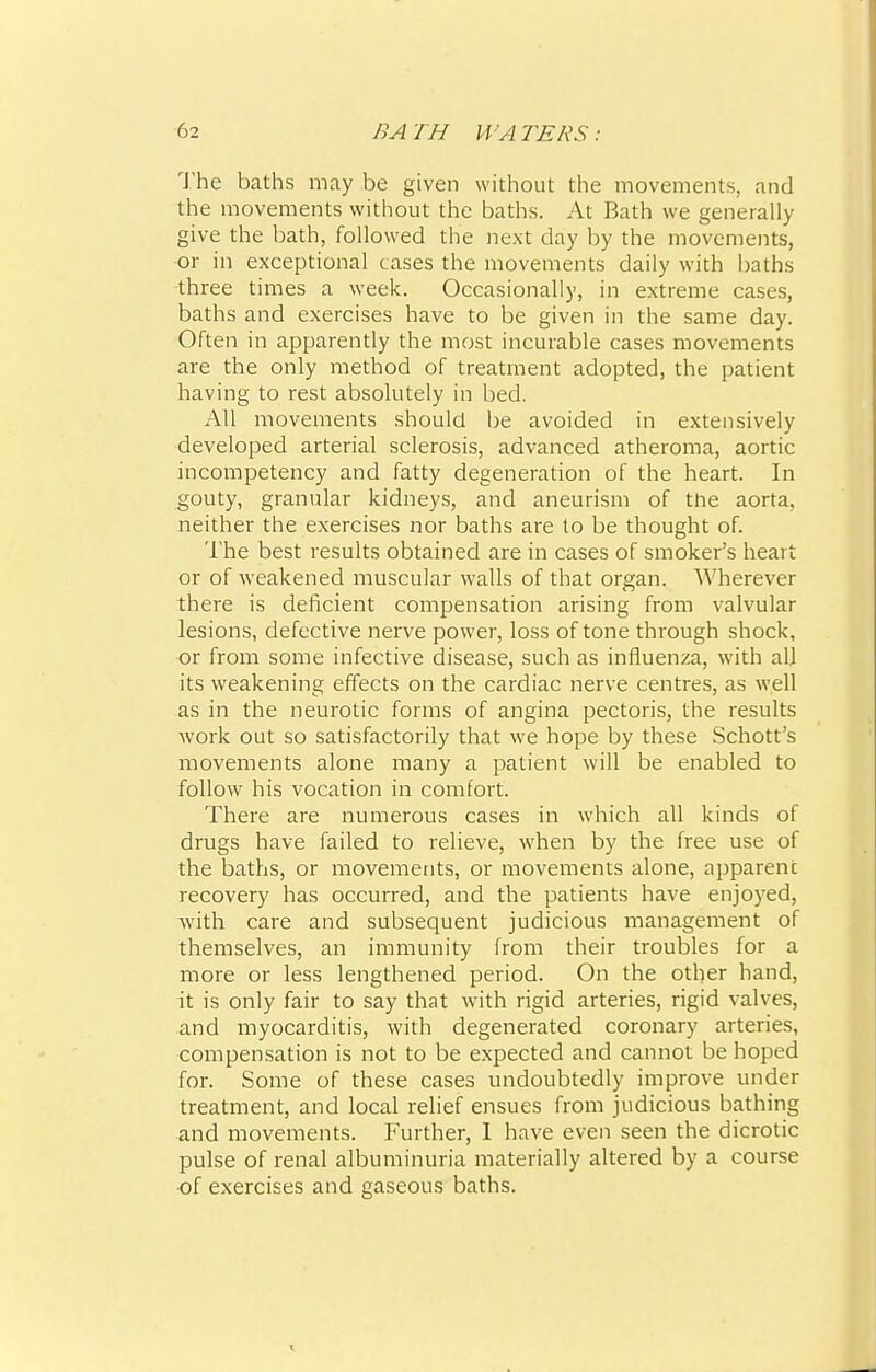 The baths may be given without the movements, and the movements without the baths. At Bath we generally give the bath, followed the next day by the movements, or in exceptional cases the movements daily with baths three times a week. Occasionally, in extreme cases, baths and exercises have to be given in the same day. Often in apparently the most incurable cases movements are the only method of treatment adopted, the patient having to rest absolutely in bed. All movements should be avoided in extensively developed arterial sclerosis, advanced atheroma, aortic incompetency and fatty degeneration of the heart. In gouty, granular kidneys, and aneurism of the aorta, neither the exercises nor baths are to be thought of. The best results obtained are in cases of smoker's heart or of weakened muscular walls of that organ. Wherever there is deficient compensation arising from valvular lesions, defective nerve power, loss of tone through shock, or from some infective disease, such as influenza, with all its weakening effects on the cardiac nerve centres, as well as in the neurotic forms of angina pectoris, the results work out so satisfactorily that we hope by these Schott's movements alone many a patient will be enabled to follow his vocation in comfort. There are numerous cases in which all kinds of drugs have failed to relieve, when by the free use of the baths, or movements, or movements alone, apparent recovery has occurred, and the patients have enjoyed, with care and subsequent judicious management of themselves, an immunity from their troubles for a more or less lengthened period. On the other hand, it is only fair to say that with rigid arteries, rigid valves, and myocarditis, with degenerated coronary arteries, compensation is not to be expected and cannot be hoped for. Some of these cases undoubtedly improve under treatment, and local relief ensues from judicious bathing and movements. Further, I have even seen the dicrotic pulse of renal albuminuria materially altered by a course of exercises and gaseous baths.