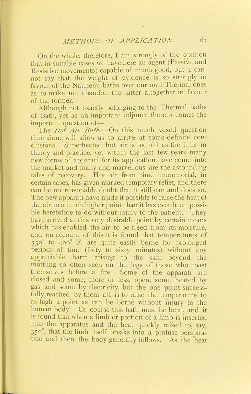 On the whole, therefore, I am strongly of the opinion that in suitable cases we have here an agent (Passive and Resistive movements) capable of much good, but I can- not say that the weight of evidence is so strongly in favour of the Nauheim baths over our own Thermal ones as to make me abandon the latter altogether in favour of the former. Although not exactly belonging to the Thermal baths of Bath, yet as an important adjunct thereto comes the important question o!— The Hot Air Bath.—On this much vexed question time alone will allow us to arrive at some definite con- clusions. Superheated hot air is as old as the hills in theory and practice, yet within the last few years many new forms of apparati for its application have come into the market and many and marvellous are the astounding tales of recovery. Hot air from time immemorial, in certain cases, has given marked temporary relief, and there can be no reasonable doubt that it still can and does so. The new apparati have made it possible to raise the heat of the air to a much higher point than it has ever been possi- ble heretofore to do without injury to the patient. They have arrived at this veiy desirable point by certain means which has enabled the air to be freed from its moisture, and on account of this it is found that temperatures of 350 to 400° F. are quite easily borne for prolonged periods of time (forty to sixty minutes) without any appreciable harm arising to the skin beyond the mottling so often seen on the legs of those who toast themselves before a fire. Some of the apparati are closed and some, more or less, open, some heated by gas and some by electricity, but the one point success- fully reached by them all, is to raise the temperature to as high a point as can be borne without injury to the human body. Of course this bath must be local, and it is found that when a limb or portion of a limb is inserted into the apparatus and the heat quickly raised to, say, 350°, that the limb itself breaks into a profuse perspira- tion and then the body generally follows. As the heat