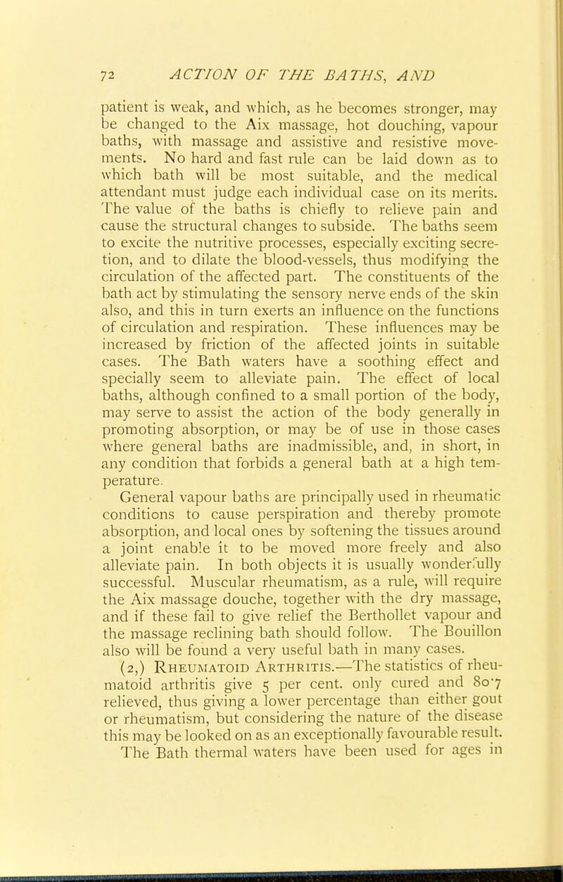 patient is weak, and which, as he becomes stronger, may be changed to the Aix massage, hot douching, vapour baths, with massage and assistive and resistive move- ments. No hard and fast rule can be laid down as to which bath will be most suitable, and the medical attendant must judge each individual case on its merits. The value of the baths is chiefly to relieve pain and cause the structural changes to subside. The baths seem to excite the nutritive processes, especially exciting secre- tion, and to dilate the blood-vessels, thus modifying the circulation of the affected part. The constituents of the bath act by stimulating the sensory nerve ends of the skin also, and this in turn exerts an influence on the functions of circulation and respiration. These influences may be increased by friction of the affected joints in suitable cases. The Bath waters have a soothing effect and specially seem to alleviate pain. The effect of local baths, although confined to a small portion of the body, may serve to assist the action of the body generally in promoting absorption, or may be of use in those cases where general baths are inadmissible, and, in short, in any condition that forbids a general bath at a high tem- perature. General vapour baths are principally used in rheumatic conditions to cause perspiration and thereby promote absorption, and local ones by softening the tissues around a joint enable it to be moved more freely and also alleviate pain. In both objects it is usually wonderfully successful. Muscular rheumatism, as a rule, will require the Aix massage douche, together with the dry massage, and if these fail to give relief the Berthollet vapour and the massage reclining bath should follow. The Bouillon also will be found a very useful bath in many cases. (2,) Rheumatoid Arthritis.—The statistics of rheu- matoid arthritis give 5 per cent, only cured and 807 relieved, thus giving a lower percentage than either gout or rheumatism, but considering the nature of the disease this may be looked on as an exceptionally favourable result. The Bath thermal waters have been used for ages in