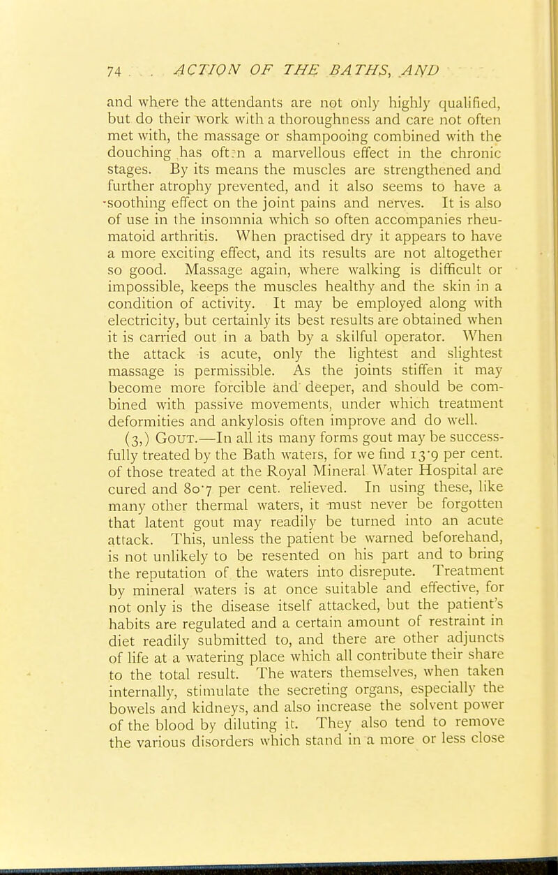 and where the attendants are not only highly qualified, but do their work with a thoroughness and care not often met with, the massage or shampooing combined with the douching has oft:n a marvellous effect in the chronic stages. By its means the muscles are strengthened and further atrophy prevented, and it also seems to have a •soothing effect on the joint pains and nerves. It is also of use in the insomnia which so often accompanies rheu- matoid arthritis. When practised dry it appears to have a more exciting effect, and its results are not altogether so good. Massage again, where walking is difficult or impossible, keeps the muscles healthy and the skin in a condition of activity. It may be employed along with electricity, but certainly its best results are obtained when it is carried out in a bath by a skilful operator. When the attack is acute, only the lightest and slightest massage is permissible. As the joints stiffen it may become more forcible and' deeper, and should be com- bined with passive movements, under which treatment deformities and ankylosis often improve and do well. (3,) Gout.—In all its many forms gout may be success- fully treated by the Bath waters, for we find 13'9 per cent, of those treated at the Royal Mineral Water Hospital are cured and 807 per cent, relieved. In using these, like many other thermal waters, it -must never be forgotten that latent gout may readily be turned into an acute attack. This, unless the patient be warned beforehand, is not unlikely to be resented on his part and to bring the reputation of the waters into disrepute. Treatment by mineral waters is at once suitable and effective, for not only is the disease itself attacked, but the patient's habits are regulated and a certain amount of restraint in diet readily submitted to, and there are other adjuncts of life at a watering place which all contribute their share to the total result. The waters themselves, when taken internally, stimulate the secreting organs, especially the bowels and kidneys, and also increase the solvent power of the blood by diluting it. They also tend to remove the various disorders which stand in a more or less close