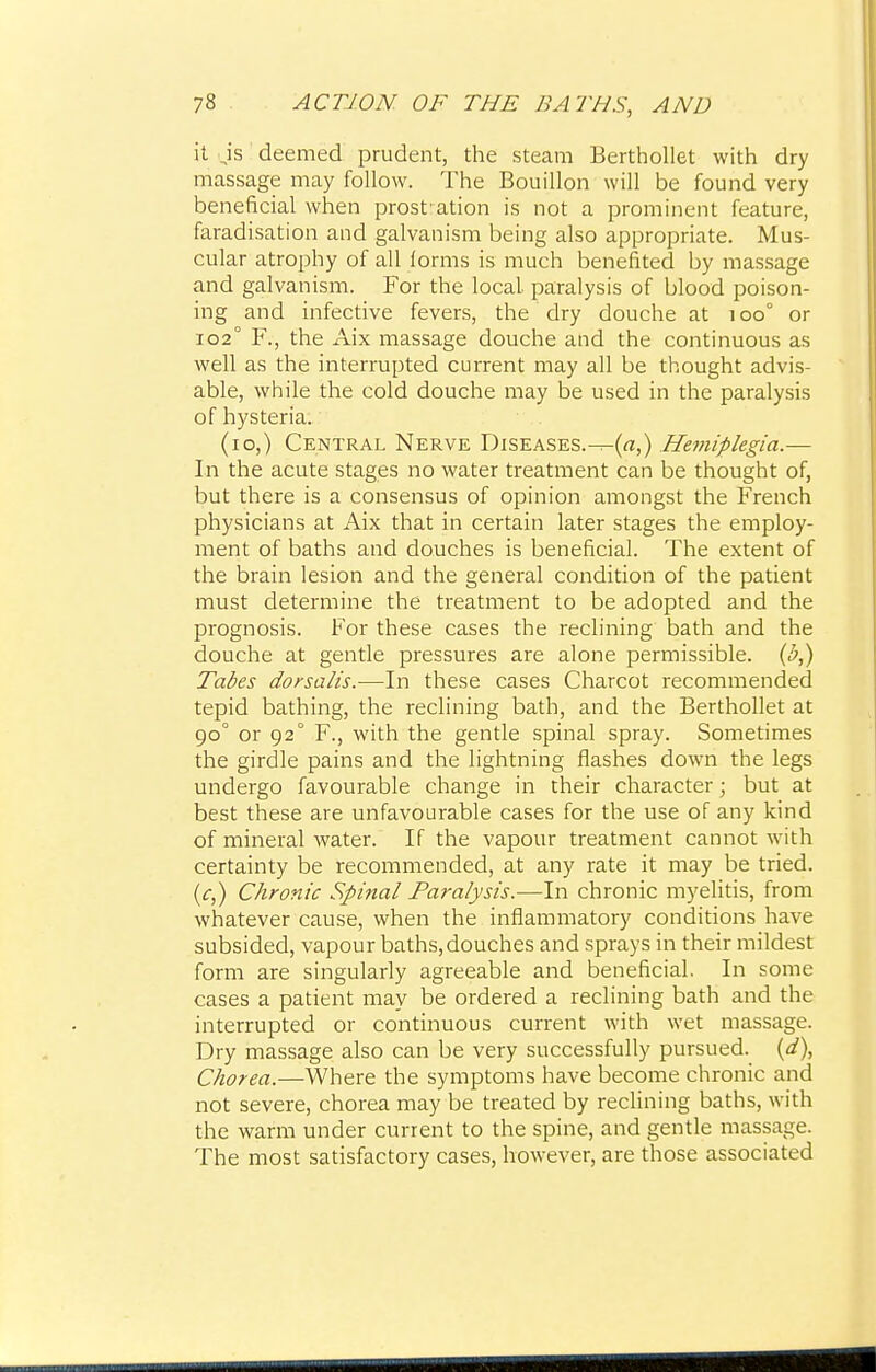 it ,is deemed prudent, the steam Berthollet with dry massage may follow. The Bouillon will be found very beneficial when prest ation is not a prominent feature, faradisation and galvanism being also appropriate. Mus- cular atrophy of all iorms is much benefited by massage and galvanism. For the local paralysis of blood poison- ing and infective fevers, the dry douche at 100° or 102° F., the Aix massage douche and the continuous as well as the interrupted current may all be thought advis- able, while the cold douche may be used in the paralysis of hysteria. (10,) Central Nerve DiSEASES.-^-(rt,) Hemiplegia.— In the acute stages no water treatment can be thought of, but there is a consensus of opinion amongst the French physicians at Aix that in certain later stages the employ- ment of baths and douches is beneficial. The extent of the brain lesion and the general condition of the patient must determine the treatment to be adopted and the prognosis. For these cases the reclining bath and the douche at gentle pressures are alone permissible, (h,) Tabes dorsalis.—In these cases Charcot recommended tepid bathing, the reclining bath, and the Berthollet at 90° or 92° F., with the gentle spinal spray. Sometimes the girdle pains and the lightning flashes down the legs undergo favourable change in their character; but at best these are unfavourable cases for the use of any kind of mineral water. If the vapour treatment cannot with certainty be recommended, at any rate it may be tried. (c,) Chronic Spinal Paralysis.—In chronic myelitis, from whatever cause, when the inflammatory conditions have subsided, vapour baths,douches and sprays in their mildest form are singularly agreeable and beneficial. In some cases a patient may be ordered a reclining bath and the interrupted or continuous current with wet massage. Dry massage also can be very successfully pursued, (d), Chorea.—Where the symptoms have become chronic and not severe, chorea may be treated by reclining baths, with the warm under current to the spine, and gentle massage. The most satisfactory cases, however, are those associated