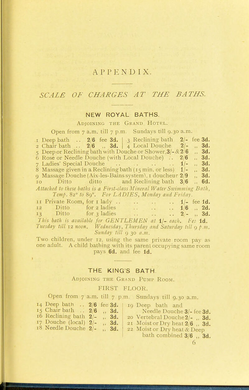 APPENDIX. SCALE OF CHARGES AT THE BATHS. NEW ROYAL BATHS. Adjoining the Grand Hotel. Open from 7 a.m. till 7 p.m. Sundays till 9.30 a.m. 3 Reclining bath 2/- fee 3d. 4 Local Douche 2/- 3d. 3d. 3d. 3d. 3d. 3d. 6d. 1 Deep bath .. 2/6 fee 3d 2 Chair bath .. 2/6 ,, 3d, 5 Deep or Reclining bath with Douche or Shower,3/-&2'6 6 Rose or Needle Douche (with Local Douche) . . 2/6 7 Ladies' Special Douche .. . . .. .. 1/- 8 Massage given in a Reclining bath (15 min. or less) 1/- 9 Massage Douche (Aix-les-Bains system^, 1 doucheur 2/9 10 Ditto ditto and Reclining bath 3/6 Attached to these baths is a First-class Mineral Water Swimming Bath, Temp. 82° to 89°. For LADIES, Monday and Friday. 11 Private Room, for 1 lady .. .. .. .. 1/- fee Id. 12 Ditto for 2 ladies .. .. 1/6 ,, 2d. 13 Ditto for 3 ladies .. .. .. 2/- ,, 3d. This bath is available for GENTLEMEN at 1/- each. Fee Id. Tuesday till 12 noon. Wednesday, Thursday and Saturday till 9 />.;». Sunday till 9 30 a.m. Two children, under 12, using the same private room pay as one adult. A child bathing with its parent occupying same room pays 6d. and fee Id. THE KING'S BATH. Adjoining the Grand Pump Room. FIRST FLOOR. Open from 7 a.m. till 7 p.m. Sundays till 9.30 a.m. 14 Deep bath .. 2/6 fee 3d. 15 Chair bath .. 2/6 ,, 3d. 16 Reclining bath 2/- ,, 3d. 17 Douche (local) 2/- ,, 3d. 18 Needle Douche 2/- ,, 3d. eg Deep bath and Needle Douche 3/- fee 3d. 20 Vertebral Douche2/- ,, 3d. 2r Moist or Dry heat 2/6 ,, 3d. 22 Moist or Dry heat & Deep bath combined 3/6 ,, 3d. 6
