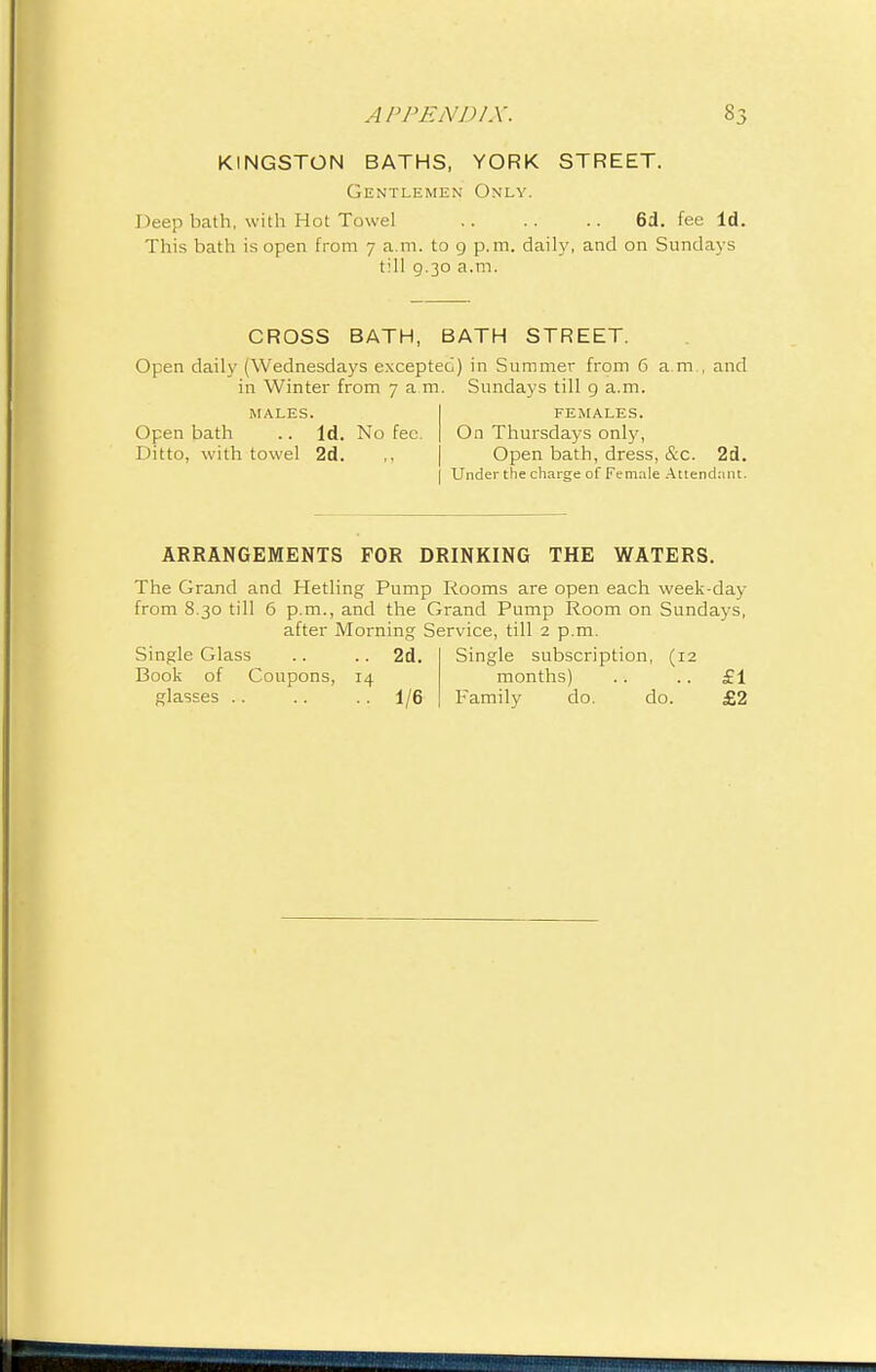 KINGSTON BATHS, YORK STREET. Gentlemen Only. Deep bath, with Hot Towel 6d. fee Id. This bath is open from 7 a.m. to 9 p.m. daily, and on Sundays till 9.30 a.m. CROSS BATH, BATH STREET. Open daily (Wednesdays excepted) in Summer from 6 a.m., and in Winter from 7 am. Sundays till 9 a.m. MALES. Open bath .. Id. No fee. Ditto, with towel 2d. FEMALES. On Thursdays only, Open bath, dress, &c. 2d. j Under the charge of Female Attendant. ARRANGEMENTS FOR DRINKING THE WATERS. The Grand and Hetling Pump Rooms are open each week-day from 8.30 till 6 p.m., and the Grand Pump Room on Sundays, after Morning Service, till 2 p.m. Single Glass .. .. 2d. Single subscription, (12 Book of Coupons, 14 months) .. .. £1 glasses .. .. .. 1/6 Family do. do. £2