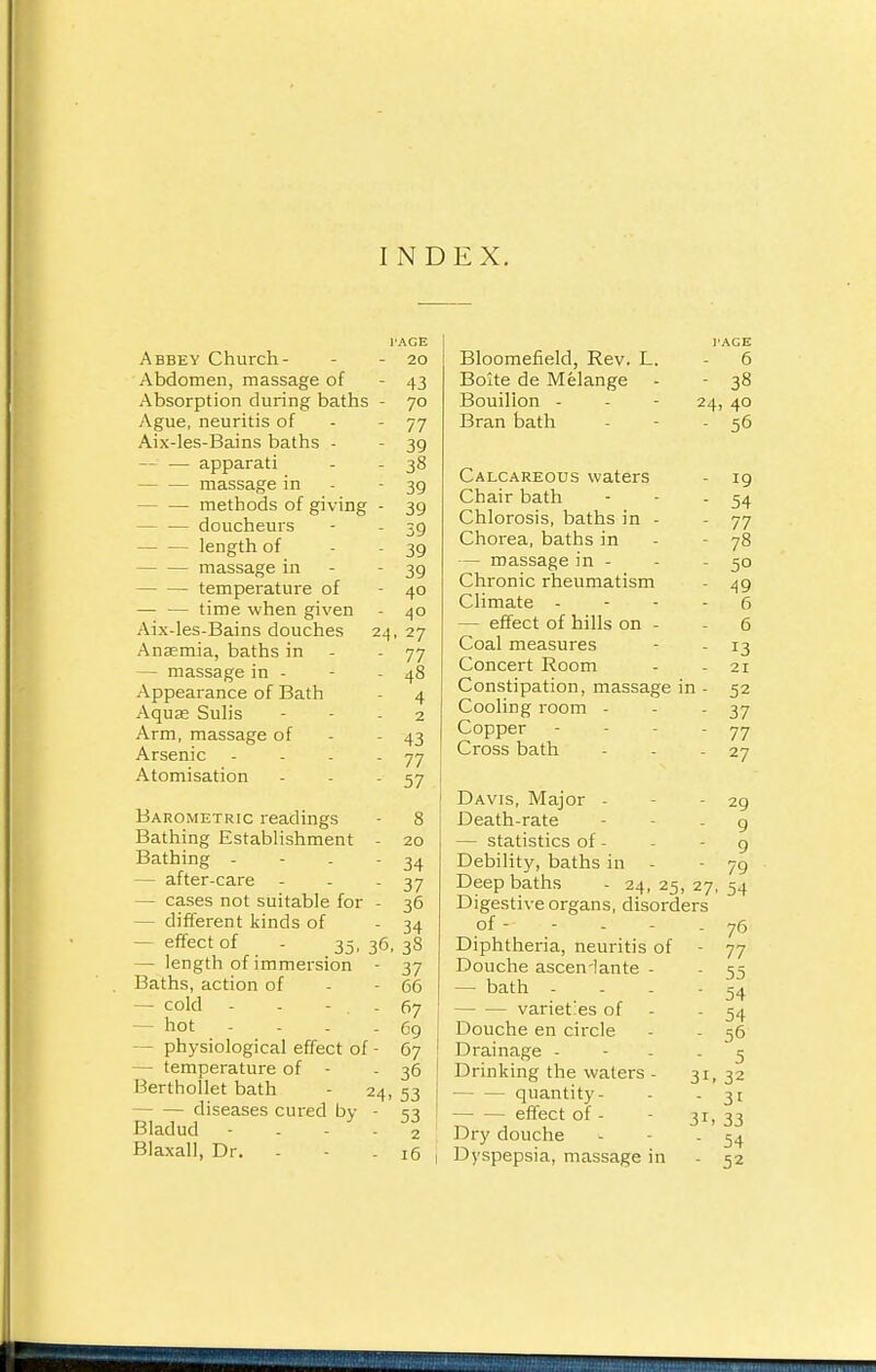 INDEX. Abbey Church - Abdomen, massage of Absorption during baths Ague, neuritis of Aix-les-Bains baths - -- — apparati massage in - — methods of giving - — doucheurs length of massage in temperature of — — time when given Aix-les-Bains douches Anaemia, baths in - — massage in - Appearance of Bath Aqua? Sulis Arm, massage of Arsenic Atomisation I'AGE - 20 - 43 - 7° - 77 - 39 - 38 - 39 ■ 39 - 39 - 39 - 39 - 40 - 40 24, 27 - 77 - 48 - 4 2 - 43 - 77 - 57 Barometric readings Bathing Establishment - Bathing - — after-care - — cases not suitable for - - different kinds of — effect of - 35, 36, — length of immersion - Baths, action of — cold - - - . . — hot - physiological effect of - - temperature of - Berthollet bath - 24, diseases cured by - Bladud - - - - Blaxall, Dr. - 20 34 37 36 34 38 37 66 67 69 67 36 53 53 2 16 Bloomefield, Rev. L. - 6 Boite de Melange - - 38 Bouillon - - - 24, 40 Bran bath - - - 56 Calcareous waters Chair bath Chlorosis, baths in - Chorea, baths in — massage in - Chronic rheumatism Climate - — effect of hills on - Coal measures Concert Room Constipation, massage in - Cooling room - Copper Cross bath Davis, Major - Death-rate - statistics of - Debility, baths in - Deep baths - 24, 25, 27 Digestive organs, disorders of - Diphtheria, neuritis of - Douche asceniante - — bath .... varieties of - Douche en circle Drainage - Drinking the waters - quantity - effect of - Dry douche Dyspepsia, massage in 3> 31 19 54 77 78 5° 49 6 6 13 21 52 37 77 27 29 9 9 79 54 76 77 55 54 54 56 5 32 3i 33 54 52