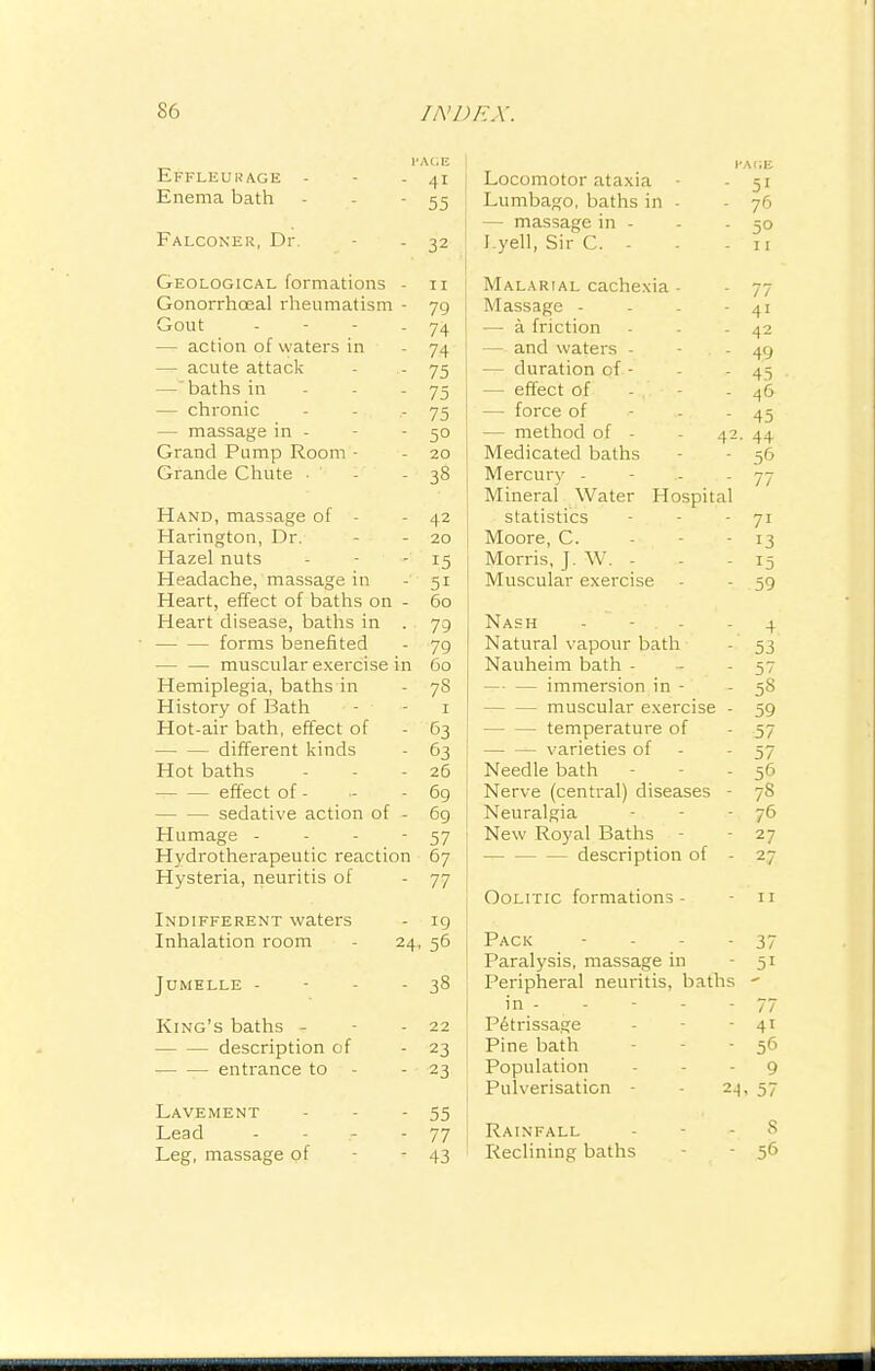 Effleuuage - - - 41 Enema bath - - - 55 Falconer, Dr. - - 32 Geological formations - 11 Gonorrhoeal rheumatism - 79 Gout - - - - 74 - action of waters in - 74 — acute attack - - 75 —baths in - - - 75 — chronic - 75 — massage in - - 50 Grand Pump Room - - 20 Grande Chute - 38 Hand, massage of • - 42 Harington, Dr. - 20 Hazel nuts - 15 Headache, massage in - 51 Heart, effect of baths on - 60 Heart disease, baths in . 79 forms benefited - 79 — — muscular exercise in 60 Hemiplegia, baths in - 78 History of Bath • - - 1 Hot-air bath, effect of - 63 different kinds - 63 Hot baths - - - 26 effect of - - - 6g sedative action of - 6g Humage - - - 57 Hydrotherapeutic reaction 67 Hysteria, neuritis of - 77 Indifferent waters - 19 Inhalation room - 24, 56 Jumelle - - - - 38 King's baths - - 22 description of - 23 ■ entrance to - - 23 Lavement - 55 Lead - - - 77 Leg, massage of - 43 J Locomotor ataxia - - 51 Lumbago, baths in - - 76 — massage in - - - 50 I.yell, Sir C. - - - 11 Malarial cachexia - - 77 I Massage - - - - 41 — a friction - - - 42 — and waters - - . - 49 — duration of - - - 45 — effect of - . - - 46 — force of 45 — method of - - 42. 44 Medicated baths - - 56 Mercury - - - 77 Mineral Water Hospital statistics - - - 71 Moore, C. - - - 13 Morris, J. W. - - - 15 Muscular exercise - - 59 Nash - - 4 Natural vapour bath - 53 Nauheim bath - - - 57 — — immersion in - -58 muscular exercise - 59 temperature of - 57 — — varieties of - - 57 Needle bath - - 56 1 Nerve (central) diseases - 7S I Neuralgia - - - 76 New Royal Baths - - 27 j description of - 27 Oolitic formations- - 11 [ Pack - - - 37 Paralysis, massage in - 51 Peripheral neuritis, baths - in- - - - - 77 Petrissage - - 41 I Pine bath - 56 Population - 9 j Pulverisation - - 24, 57 Rainfall 8 Reclining baths - 56