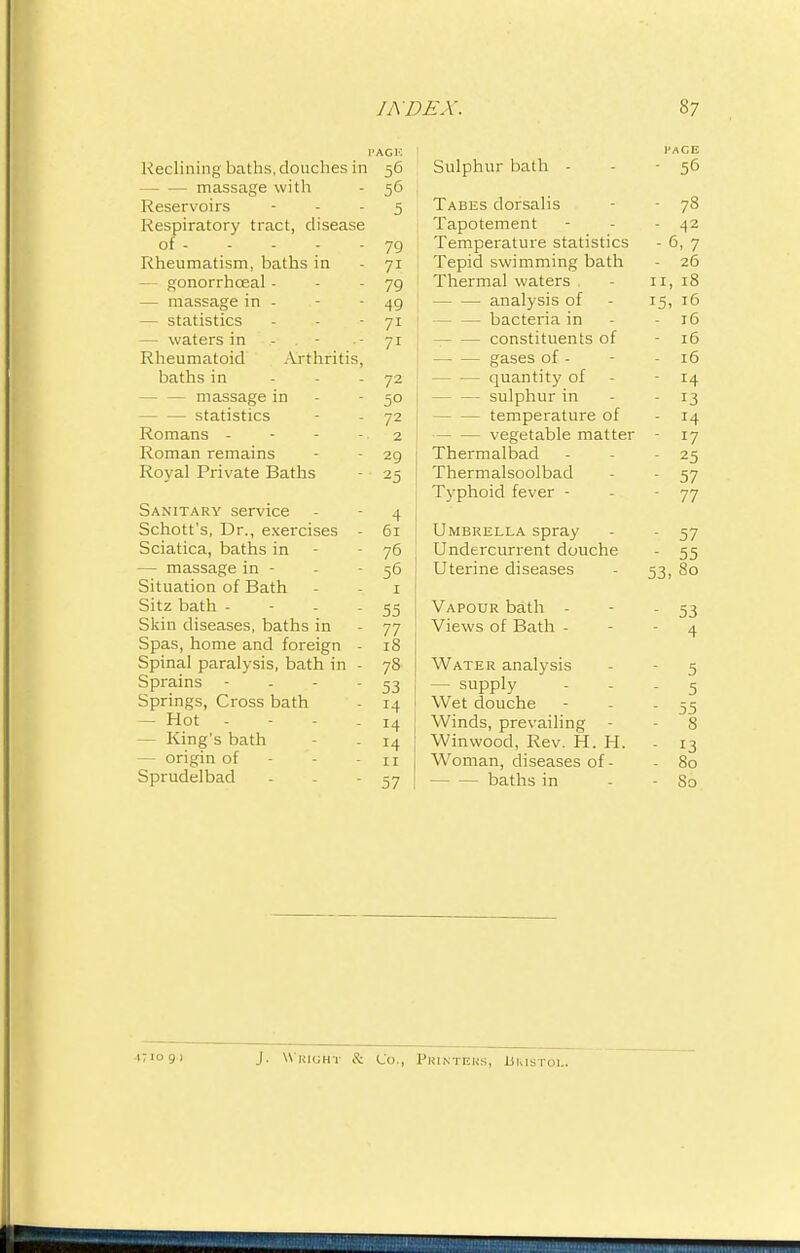 Reclining baths, douches in 56 — — massage with - 56 Reservoirs 5 Respiratory tract, disease of 79 Rheumatism, baths in - 71 - gonorrhceal - - - 79 — massage in - - 49 — statistics - - - 71 — waters in - . - •- 71 Rheumatoid Arthritis, baths in - - - 72 — — massage in - - 50 statistics - - 72 Romans - - - - 2 Roman remains - - 29 Royal Private Baths - 25 Sanitary service - -4 Schott's, Dr., exercises - 61 Sciatica, baths in - - 76 — massage in - - 56 Situation of Bath - - 1 Sitz bath - - - - 55 Skin diseases, baths in - 77 Spas, home and foreign - 18 Spinal paralysis, bath in - 78 Sprains - - - - 53 Springs, Cross bath - 14 — Hot - - - .14 - King's bath - 14 — origin of - - - n Sprudelbad - - - 57 1'ACE Sulphur bath - - 56 Tabes dorsalis - 78 Tapotement - - - 42 Temperature statistics - 6, 7 ! Tepid swimming bath - 26 Thermal waters . - n, 18 j analysis of - 15, 16 — bacteria in - - 16 constituents of - 16 gases of - - 16 quantity of - 14 sulphur in 13 - temperature of - 14 vegetable matter - 17 Thermalbad - - 25 Thermalsoolbad - - 57 Typhoid fever - - 77 Umbrella spray - - 57 Undercurrent douche - 55 Uterine diseases - 53, 80 Vapour bath - - - 53 Views of Bath - - 4 Water analysis - - 5 — supply - 5 Wet douche - - - 55 Winds, prevailing - - 8 Winwood, Rev. H. H. - 13 Woman, diseases of - - 80 baths in - - 80 IT 10 9 ) J. Wright & Co., Printers, Ukistol.