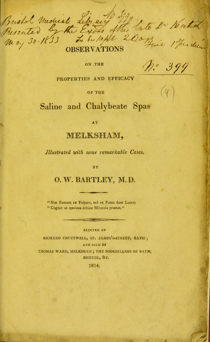 •4j 7 OBSERVATIONS ' **-f ON THE PROPERTIES AND EFFICACY OF THE (f) Saline and Chalybeate Spas AT MELKSHAM. Illustrated with some remarkable Cases. BY O, W. BARTLEY, M. D.  Non Fumum ex Fulgore, sed ex Fumo dare Lucem  Cogitat ut speciosa dehinc Miracula promat. PRINTED BT RICHARD CRTJTTWELL, ST. JAMEs's-STREET, BATH j AMD SOLD BT THOMAS WARD, MELKSHAM; THE BOOKSELLERS OF BATM, BRISTOL, &C. 1814,