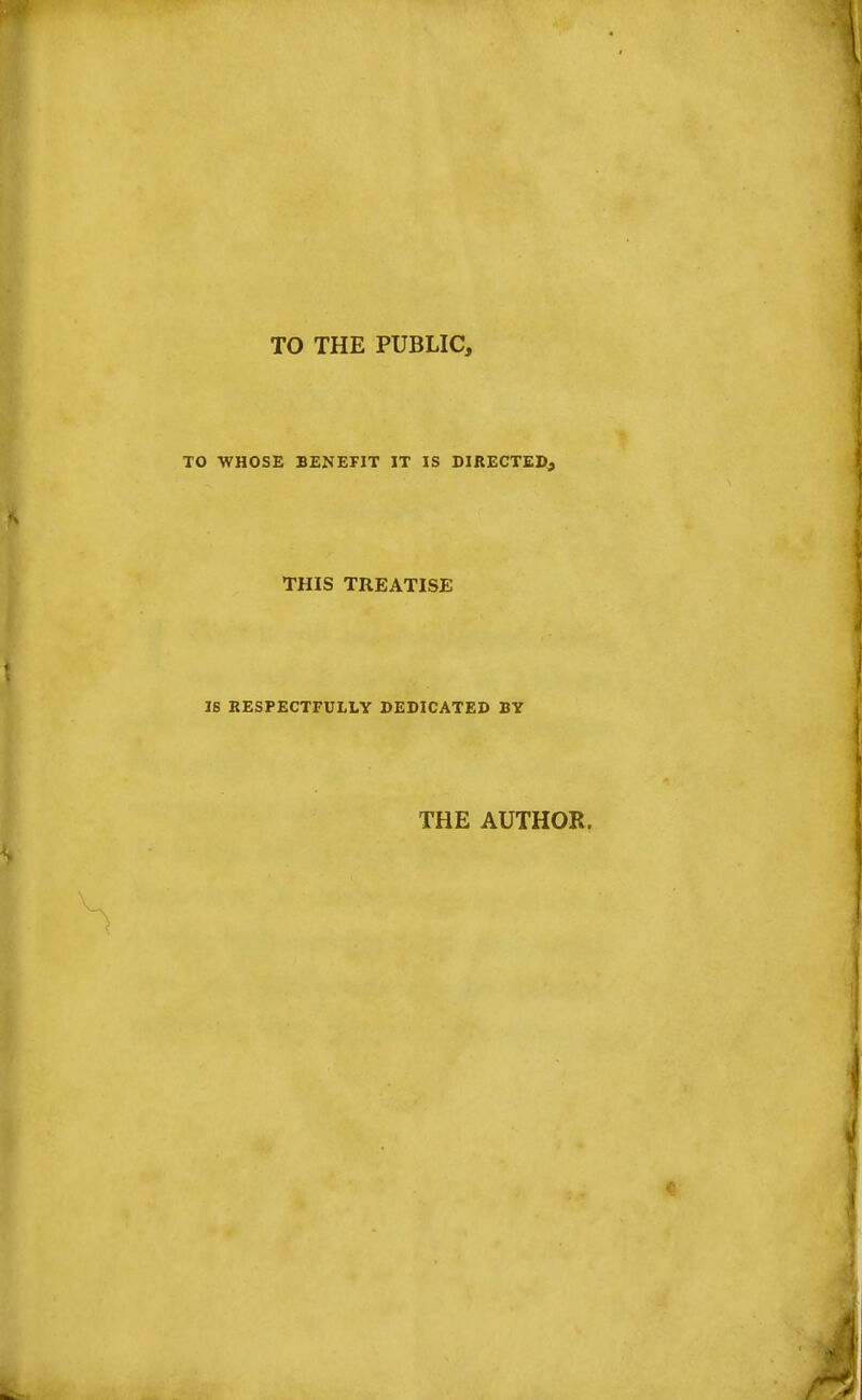 TO THE PUBLIC, TO WHOSE BENEFIT IT IS DIRECTED, THIS TREATISE IS RESPECTFULLY DEDICATED BY THE AUTHOR.