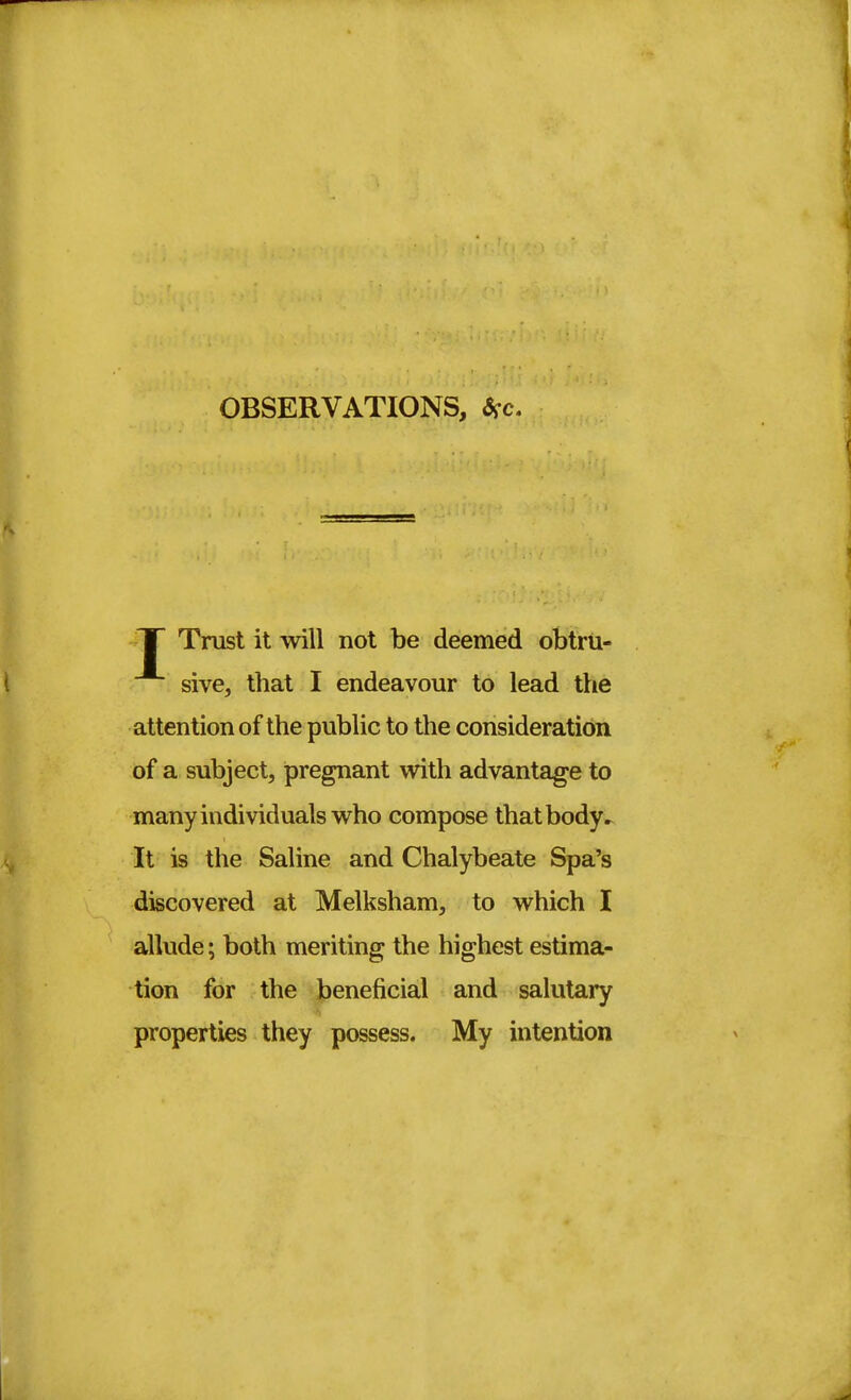 OBSERVATIONS, *c. IT Trust it will not be deemed obtru- sive, that I endeavour to lead the attention of the public to the consideration of a subject, pregnant with advantage to many individuals who compose that body. It is the Saline and Chalybeate Spa's discovered at Melksham, to which I allude; both meriting the highest estima- tion for the beneficial and salutary properties they possess. My intention