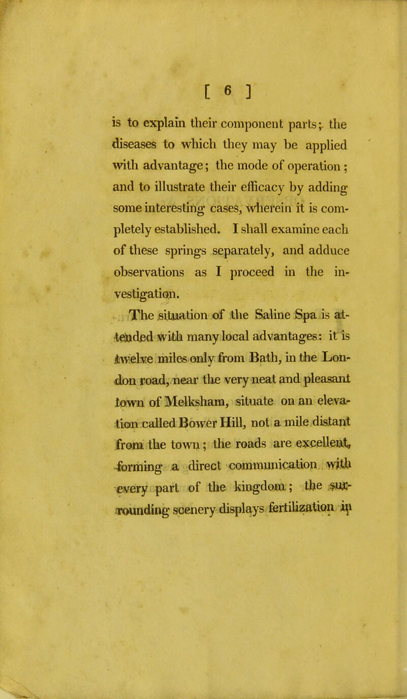 is to explain their component parts;. the diseases to which they may be applied with advantage; the mode of operation ; and to illustrate their efficacy by adding some interesting cases, wherein it is com- pletely established. I shall examine each of these springs separately, and adduce observations as I proceed in the in- vestigation. The situation of the Saline Spa is at- tended with many local advantages: it is ■twelve miles only from Bath, in the Lon- don road, near the very neat and pleasant town of Melksham, situate on an eleva- tion called Bower Hill, not a mile distant from the town; the roads are excellent, ibrming a direct communication with every part of the kingdom ; the sur- rounding scenery displays fertilization in