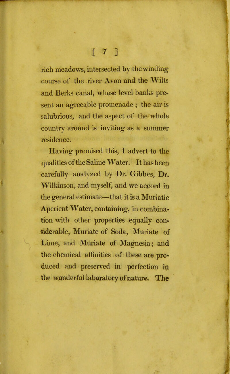 rich meadows, intersected by the winding course of the river Avon and the Wilts and Berks canal, whose level banks pre- sent an agreeable promenade ; the air is salubrious, and the aspect of the whole country around is inviting as a summer residence. Having premised this, I advert to the qualities of the Saline Water. It has been carefully analyzed by Dr. Gibbes, Dr. Wilkinson, and myself, and we accord in the general estimate—that it is a Muriatic Aperient Water, containing, in combina- tion with other properties equally con- siderable, Muriate of Soda, Muriate of Lime, and Muriate of Magnesia; and the chemical affinities of these are pro- duced and preserved in perfection in the wonderful laboratory of nature* The