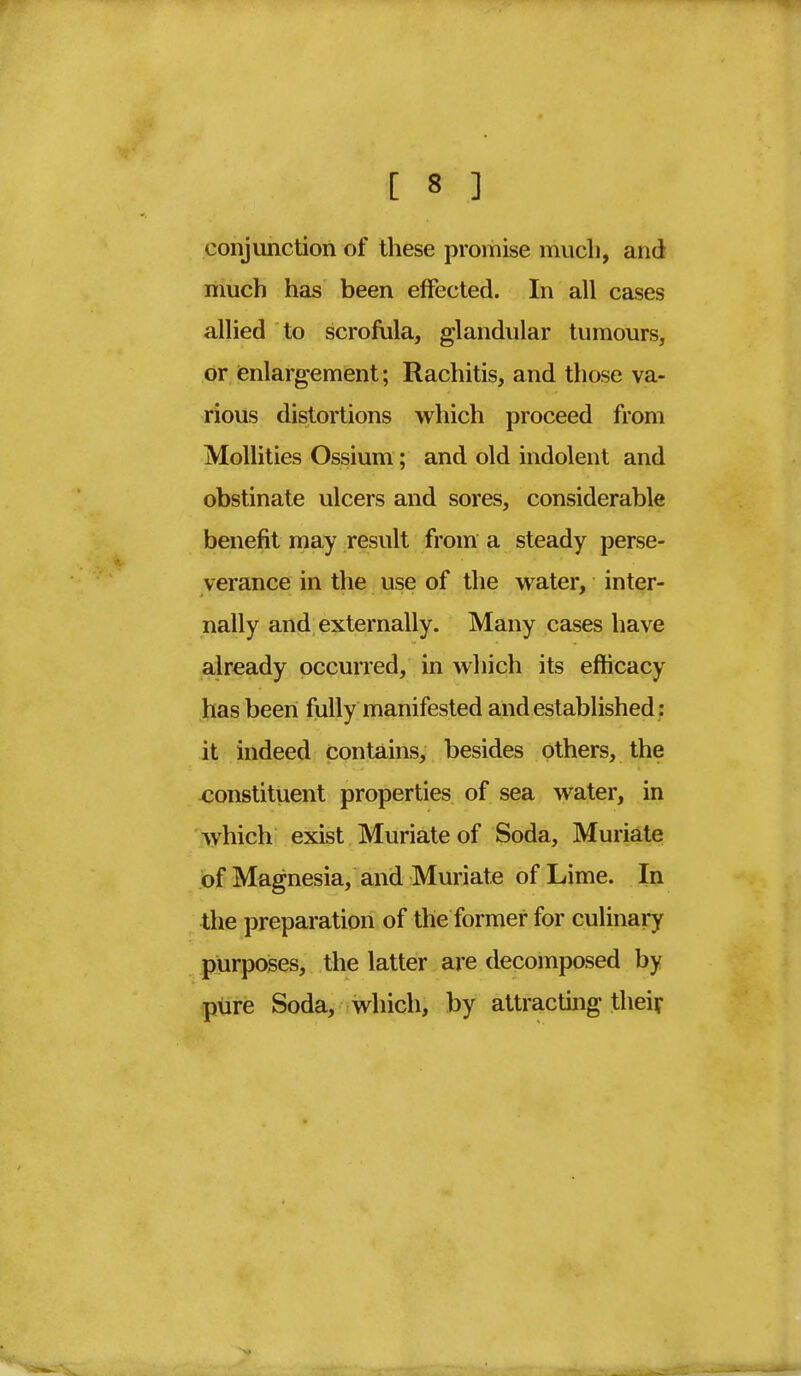 conjunction of these promise much, and much has been effected. In all cases allied to scrofula, glandular tumours, or enlargement; Rachitis, and those va- rious distortions which proceed from Mollities Ossium; and old indolent and obstinate ulcers and sores, considerable benefit may result from a steady perse- verance in the use of the water, inter- nally and externally. Many cases have already occurred, in which its efficacy l ias been fully manifested and established: it indeed contains, besides others, the constituent properties of sea water, in which exist Muriate of Soda, Muriate of Magnesia, and Muriate of Lime. In the preparation of the former for culinary purposes, the latter are decomposed by pure Soda, which, by attracting their