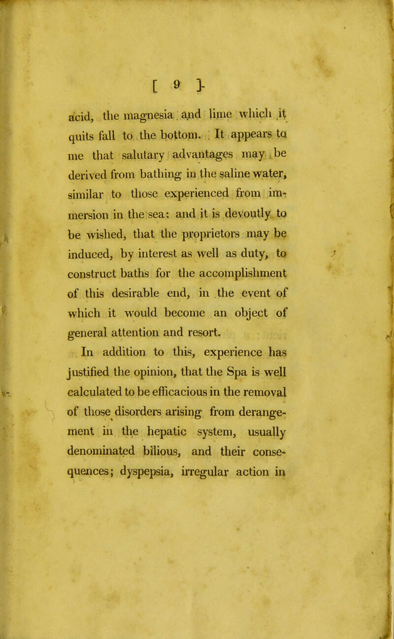 ^ 1*3- acid, the magnesia and lime which it quits fall to the bottom. It appears to me that salutary advantages may be derived from bathing in the saline water, similar to those experienced from im- mersion in the sea: and it is devoutly to be wished, that the proprietors may be induced, by interest as well as duty, to construct baths for the accomplishment of this desirable end, in the event of which it would become an object of general attention and resort. In addition to this, experience has justified the opinion, that the Spa is well calculated to be efficacious in the removal of those disorders arising from derange- ment in the hepatic system, usually denominated bilious, and their conse- quences; dyspepsia, irregular action in