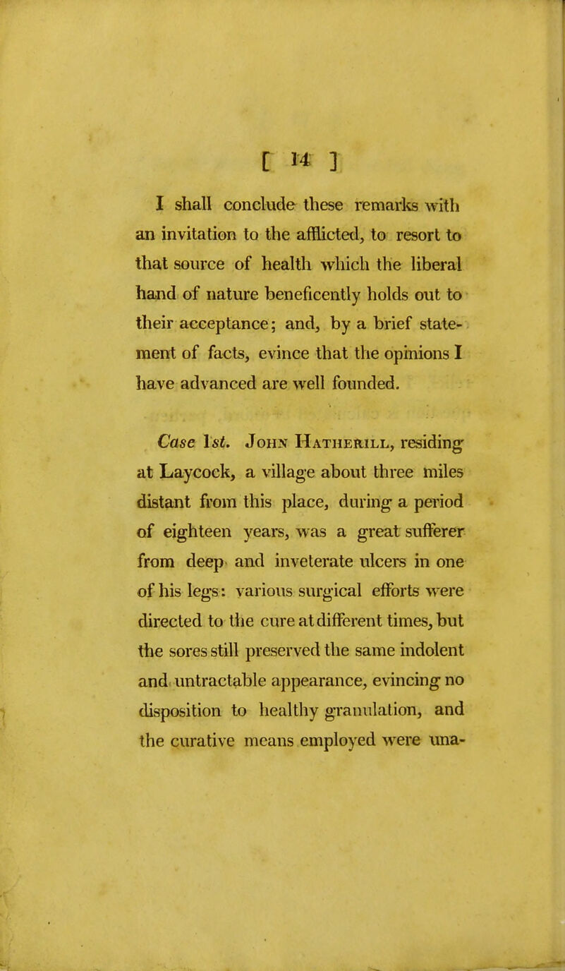 I shall conclude these remarks with an invitation to the afflicted, to resort to that source of health which the liberal hand of nature beneficently holds out to their acceptance; and, by a brief state- ment of facts, evince that the opinions I have advanced are well founded. Case 1st. John Hatherill, residing at Laycock, a village about three miles distant from this place, during a period of eighteen years, was a great sufferer from deep and inveterate ulcers in one of his legs : various surgical efforts were directed to the cure at different times, but the sores still preserved the same indolent and untractable appearance, evincing no disposition to healthy granulation, and the curative means employed were una-