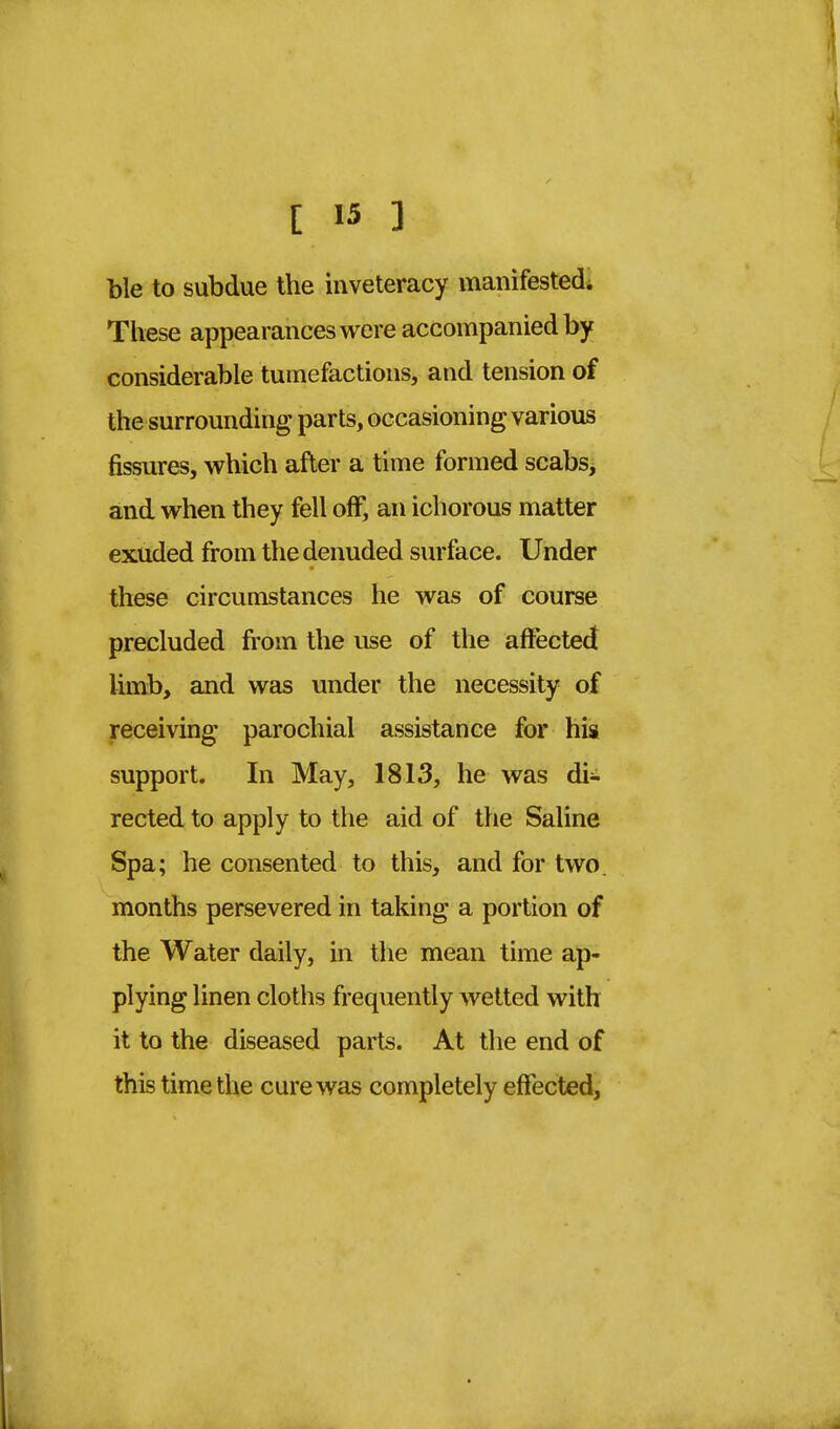 ble to subdue the inveteracy manifested. These appearances were accompanied by considerable tumefactions, and tension of the surrounding parts, occasioning various fissures, which after a time formed scabs, and when they fell off, an ichorous matter exuded from the denuded surface. Under these circumstances he was of course precluded from the use of the affected limb, and was under the necessity of receiving parochial assistance for his support. In May, 1813, he was di- rected to apply to the aid of the Saline Spa; he consented to this, and for two. months persevered in taking a portion of the Water daily, in the mean time ap- plying linen cloths frequently wetted with it to the diseased parts. At the end of this time the cure was completely effected,