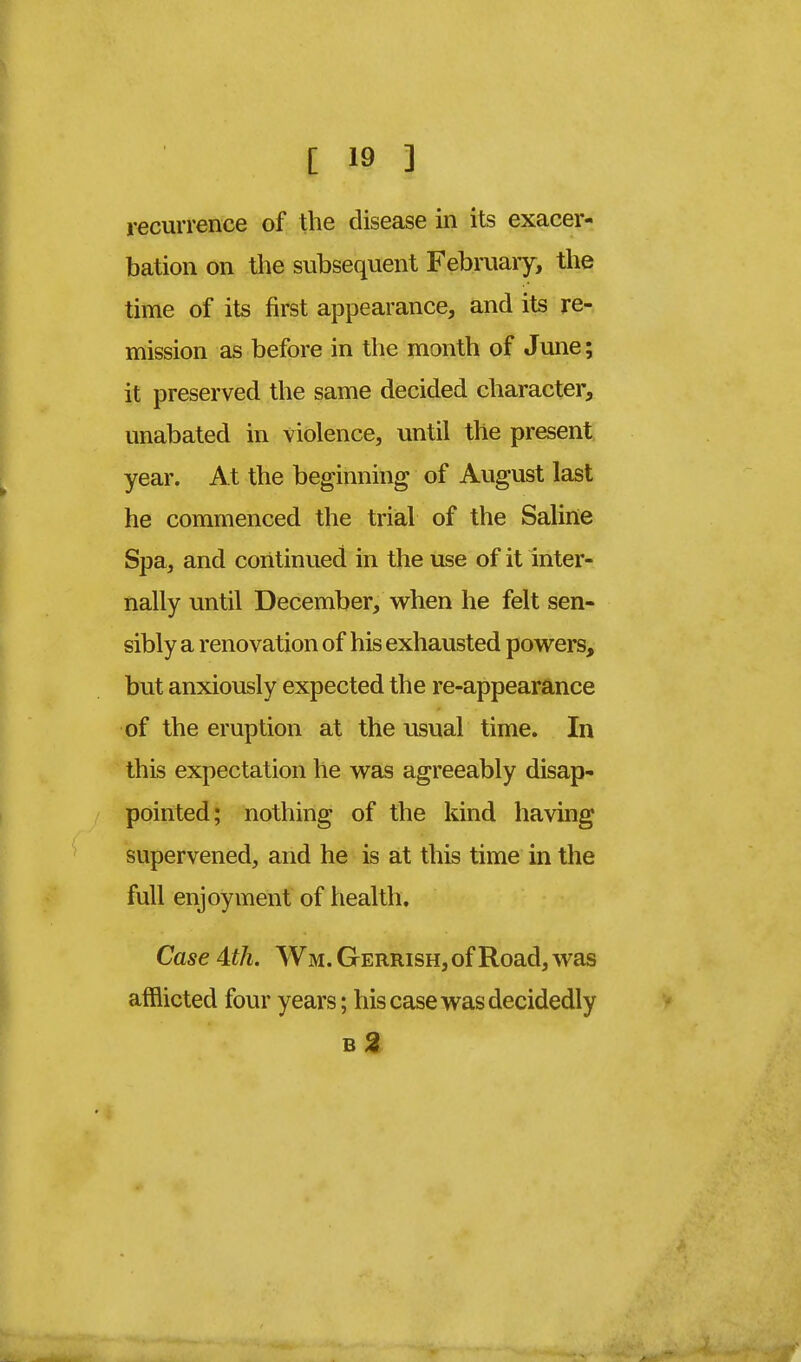 recurrence of the disease in its exacer- bation on the subsequent February, the time of its first appearance, and its re- mission as before in the month of June; it preserved the same decided character, unabated in violence, until the present year. At the beginning of August last he commenced the trial of the Saline Spa, and continued in the use of it inter- nally until December, when he felt sen- sibly a renovation of his exhausted powers, but anxiously expected the re-appearance of the eruption at the usual time. In this expectation he was agreeably disap- pointed; nothing of the kind having supervened, and he is at this time in the full enjoyment of health. Case 4th. Wm. Gerrish, of Road, was afflicted four years; his case was decidedly b2