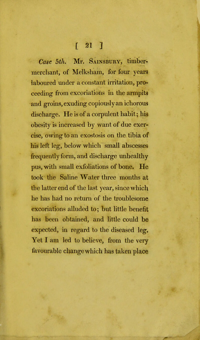 Case 5th. Mr. Sainsbury, timber- merchant, of Melksham, for four years laboured under a constant irritation, pro- ceeding from excoriations in the armpits and groins, exuding copiously an ichorous discharge. He is of a corpulent habit; his obesity is increased by want of due exer- cise, owing to an exostosis on the tibia of his left leg, below which small abscesses frequently form, and discharge unhealthy pus, with small exfoliations of bone. He took the Saline Water three months at the latter end of the last year, since which he has had no return of the troublesome excoriations alluded to; but little benefit has been obtained, and little could be expected, in regard to the diseased leg. Yet I am led to believe, from the very favourable change which has taken place