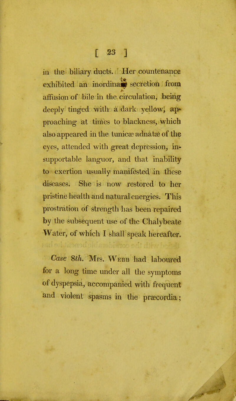 in the biliary ducts. Her countenance exhibited an inordinaap secretion from A- affusion of bile in the circulation, being deeply tinged with a dark yellow; ap- proaching at times to blackness, which also appeared in the tunicas adnatse of the eyes, attended with great depression, in- supportable languor, and that inability to exertion usually manifested in these diseases. She is now restored to her pristine health and natural energies. This prostration of strength has been repaired by the subsequent use of the Chalybeate Water, of which I shall speak hereafter. Case 8th. Mrs. Webb had laboured for a long time under all the symptoms of dyspepsia, accompanied with frequent and violent spasms in the preecordia;