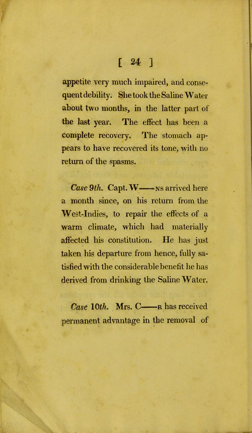 appetite very much impaired, and conse- quent debility. She took the Saline Water about two months, in the latter part of the last year. The effect has been a complete recovery. The stomach ap- pears to have recovered its tone, with no return of the spasms. Case 9th. Capt. W ns arrived here a month since, on his return from the West-Indies, to repair the effects of a warm climate, which had materially affected his constitution. He has just taken his departure from hence, fully sa- tisfied with the considerable benefit he has derived from drinking the Saline Water. Case 10th. Mrs. C r has received permanent advantage in the removal of