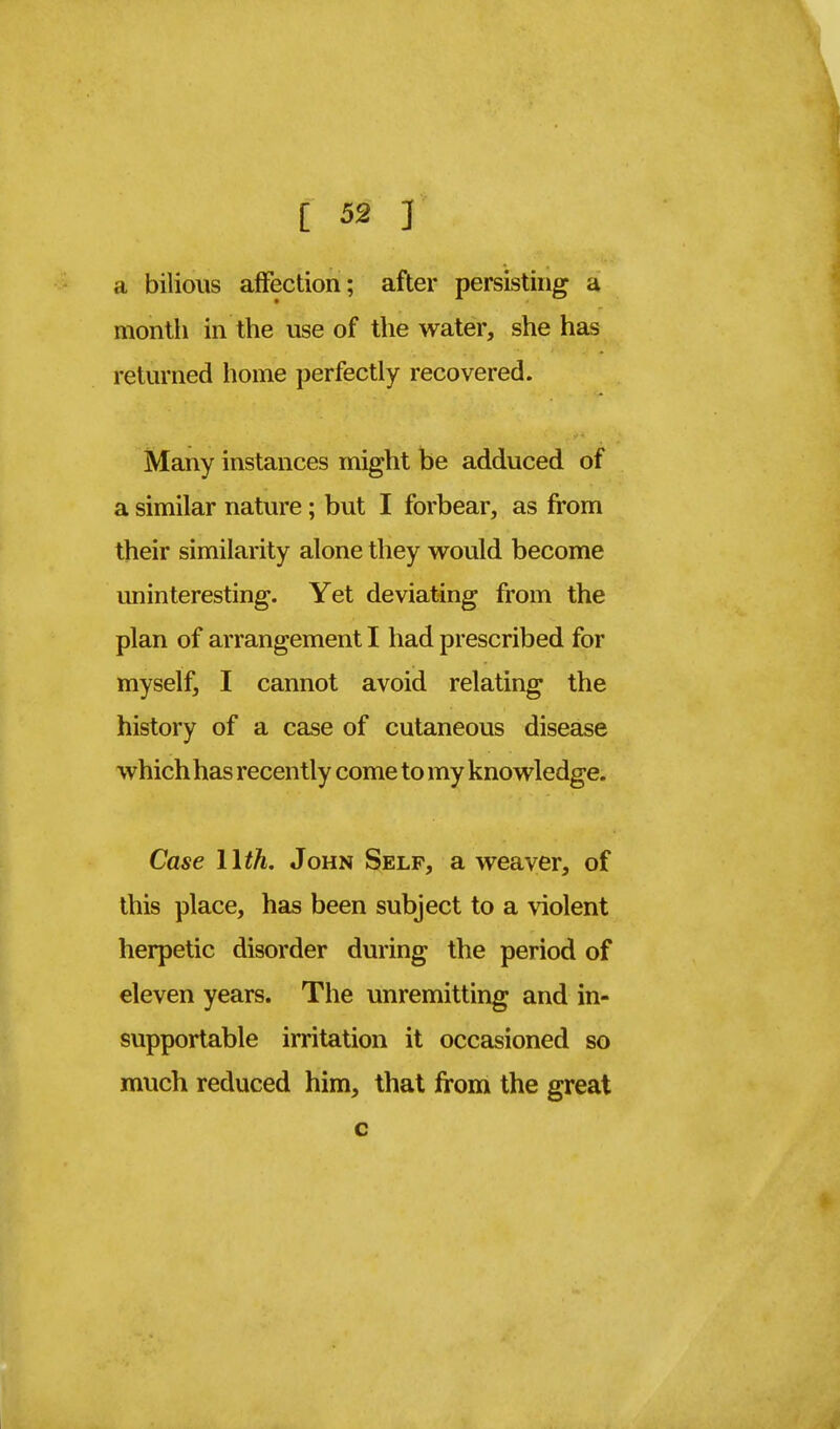 i 52 ] a bilious affection; after persisting a month in the use of the water, she has returned home perfectly recovered. Many instances might be adduced of a similar nature; but I forbear, as from their similarity alone they would become uninteresting. Yet deviating from the plan of arrangement I had prescribed for myself, I cannot avoid relating the history of a case of cutaneous disease which has recently come to my knowledge. Case 11th. John Self, a weaver, of this place, has been subject to a violent herpetic disorder during the period of eleven years. The unremitting and in- supportable irritation it occasioned so much reduced him, that from the great c