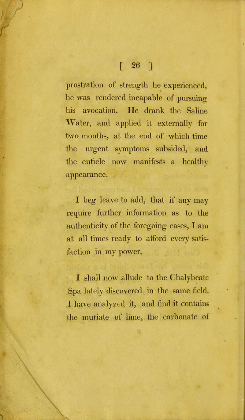 prostration of strength he experienced, he was rendered incapable of pursuing his avocation. He drank the Saline Water, and applied it externally for two months, at the end of which time the urgent symptoms subsided, and the cuticle now manifests a healthy appearance. . I beg leave to add, that if any may require further information as to the authenticity of the foregoing cases, I am at all times ready to afford every satis- faction in my power. I shall now allude to the Chalybeate Spa lately discovered in the same field. I have analyzed it, and find it contains the muriate of lime, the carbonate of