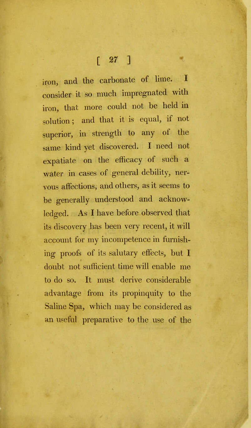 iron, and the carbonate of lime. I consider it so much impregnated with iron, that more could not be held in solution; and that it is equal, if not superior, in strength to any of the same kind yet discovered. I need not expatiate on the efficacy of such a water in cases of general debility, ner- vous affections, and others, as it seems to be generally understood and acknow- ledged. As I have before observed that its discovery has been very recent, it will account for my incompetence in furnish- ing proofs of its salutary effects, but I doubt not sufficient time will enable me to do so. It must derive considerable advantage from its propinquity to the Saline Spa, which may be considered as an useful preparative to the use of the