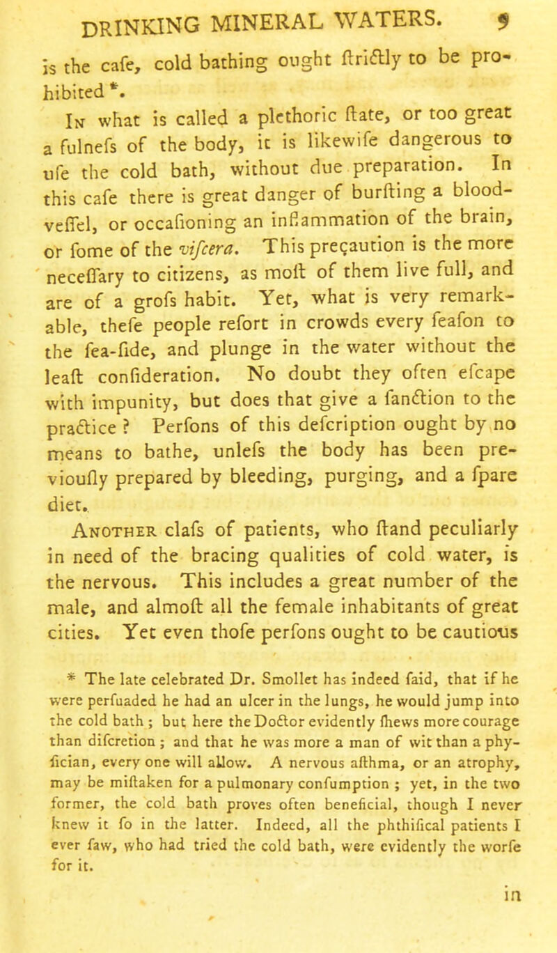 is the cafe, cold bathing ought ftriftly to be pro- hibited *. In what is called a plethoric ft ate, or too great a fulnefs of the body, it is likewife dangerous to ufe the cold bath, without due preparation. In this cafe there is great danger of burfting a blood- veffel, or occafioning an inflammation of the brain, or fome of the vifcera. This precaution is the more neceffary to citizens, as moil of them live full, and are of a grofs habit. Yet, what is very remark- able, thefe people refort in crowds every feafon to the fea-fide, and plunge in the water without the leaft confideration. No doubt they often efcapc with impunity, but does that give a fan&ion to the practice ? Perfons of this description ought by no means to bathe, unlefs the body has been pre- vioufly prepared by bleeding, purging, and a fpare diet. Another clafs of patients, who ftand peculiarly in need of the bracing qualities of cold water, is the nervous. This includes a great number of the male, and almoft all the female inhabitants of great cities. Yet even thofe perfons ought to be cautious * The late celebrated Dr. Smollet has indeed faid, that if he were perfuaded he had an ulcer in the lungs, he would jump into the cold bath ; but here the Dottor evidently mews more courage than difcretion ; and that he was more a man of wit than a phy- fician, every one will aUow. A nervous afthma, or an atrophy, may be miftaken for a pulmonary confumption ; yet, in the two former, the cold bath proves often beneficial, though I never knew it fo in the latter. Indeed, all the phthifical patients I ever faw, who had tried the cold bath, were evidently the worfe for it. in