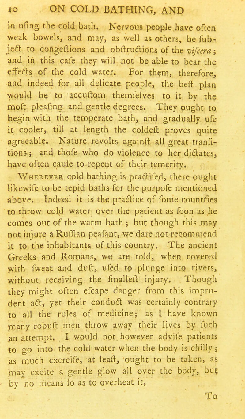 in ufing the cold bath. Nervous people have often weak bowels, and may, as well as others, be Tub- jecl to congeftions and obftructions of the vifcera; and in this cafe they will not be able to bear the effects of the cold water. For them, therefore, and indeed for all delicate people, the bed plan would be to accuftom themfelves to it by the moft pleafing and gentle degrees. They ought to begin with the temperate bath, and gradually ufe it cooler, till at length the coldeft proves quite agreeable. Nature revolts againft all great tranfi- tions; and thofe who do violence to her di&ates, have often caufe to repent of their temerity. Wherever cold bathing is pradtifed, there ought likewife to be tepid baths for the purpofe mentioned above. Indeed it is the practice of fome countries to throw cold water over the patient as foon as jie comes out of the warm hath ; but though this may not injure a Ruffian peafant, we dare not recommend it to the inhabitants of this country. The ancient Greeks and Romans, we are told, when covered with fweat and duft, ufed to plunge into rivers, ■without receiving the fmalleft injury. Though they might often efcape danger from this impru- dent aft, yet their conduct was certainly contrary to all the rules of medicine; as I have known many robuft men throw away their lives by fuch an attempt. I would not however advife patients to go into the cold water when the body is chilly; as much exercife, at leaft, ought to be taken, as may excite a gentle glow all over the body, bu% by no means lb as to overheat it, To.