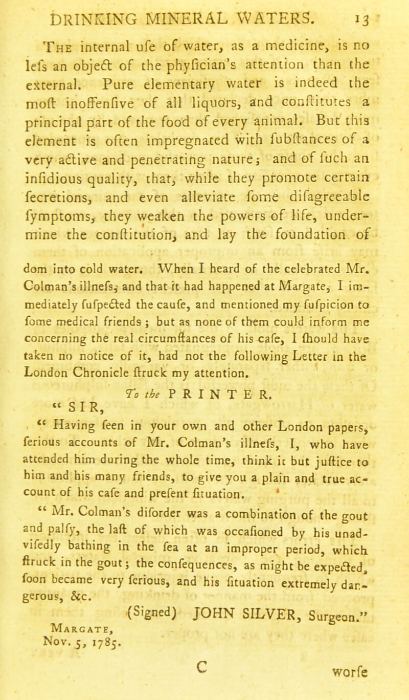 The internal ufe of water, as a medicine, is no lefs an object of the phyfician's attention than the external. Pure elementary water is indeed the moft inoffenfive of all liquors, and conftitutes a principal part of the food of every animal. But this element is often impregnated with fubftances of a very active and penetrating nature; and of luch an infidious quality, that, while they promote certain fecretions, and even alleviate fome difagreeable fymptoms, they weaken the powers of life, under- mine the conftitution, and lay the foundation of dom into cold water. When I heard of the celebrated Mr. Colman's illnefs,- and that it had happened at Margate, I im- mediately fufpected the caufe, and mentioned my fufpicion to fome medical friends ; but as none of them could inform me concerning the real circumftances of his<:afe, I Ihould have taken no notice of it, had not the following Letter in the London Chronicle ftruclc my attention. To the PRINT E R. « SIR,  Having feen in your own and other London papers, ferious accounts of Mr. Colman's illnefs, I, who have attended him during the whole time, think it but juftice to him and his many friends, to give you a plain and true ac- count of his cafe and prefent fnuation.  Mr. Colman's diforder was a combination of the gout and palfy, the laft of which was occafioned by his unad- vifedly bathing in the fea at an improper period, which ftruck in the gout; the confequences, as might be expeded, foon became very ferious, and his fituation extremely dan- gerous, &c. (Signed) JOHN SILVER, Surgeon. Margate, Nov. 5, 1785. C worfe