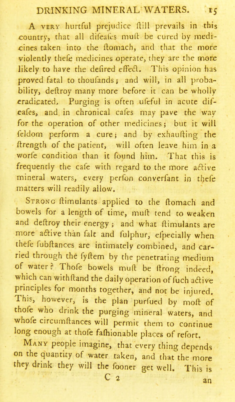 A very hurtful prejudice ftill prevails in this country, that all difeaics mull be cured by medi- cines taken into the ftomach, and that the more violently thefe medicines operate, they are the more likely to have the defired effecl. This opinion has proved fatal to thoufands j and will, in all proba- bility, deftroy many more before it can be wholly eradicated. Purging is often ufeful in acute dif- eafes, and in chronical cafes may pave the way for the operation of other medicines; but it will feldom perform a cure; and by exhaufting the ftrength of the patient, will often leave him in a worfe condition than it found him. That this is frequently the cafe with regard to the more aflive mineral waters, every perfon converfant in thefe matters will readily allow. Strong ftimulants applied to the ftomach and bowels for a length of time, mud tend to weaken and deftroy their energy ; and what ftimulants are more active than fait and fulphur, efpecially when thefe fubftances are intimately combined, and car- ried through the fyftem by the penetrating medium of water? Thofe bowels mud be ftrong indeed, which can withftand the daily operation of fuch aftive principles for months together, and not be injured. This, however, is the plan purfued by moft of thofe who drink the purging mineral waters, and whofe circumftances will permit them to continue long enough at thofe fafhionable places of refort. Many people imagine, that every thing depends on the quantity of water taken, and that the more they drink they will the fooner get well. This is