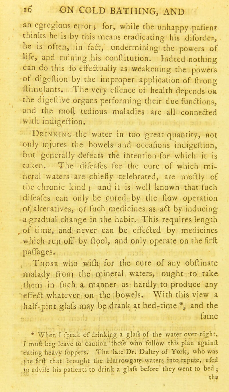 an egregious error; for, while the unhappy patient ' thinks he is by this means eradicating his diforder, lie is often, in fact, undermining the powers of life, and ruining his conttitution. Indeed nothing can do this fo effectually as weakening the powers of digedion by the improper application of ftrong ilimulants. The very efience of health depends oa the digdtive organs performing their due functions, and the molt tedious maladies are all connected with indigeftion. Drinking the water in too great quantity, not only injures the bowels and occafions indige/tion, but generally defeats the intention for which it is taken. The difeafes for the cure of which mi- neral waters are chiefly celebrated, are moftly of the chronic kind ; and it is well known that fuch dileafes can only be cured by the flow operation of alteratives, or fuch medicines as aft by inducing a gradual change in the habit. This requires length , pf time, and never can be effected by medicines .which run off by Itool, and only operate on thefirft paflages. Those who wifh for the cure of any obftinate malady from the mineral waters, ought to take them in fuch a manner as hardly to produce any effect whatever on the bowels. With this view a half-pint glafs may be drank at bed-time and the fame * When I fpeak of drinking a glafs of the water over-night, 1 muft beg leave to caution thofe who follow this plan againft rating heavy flippers. The late Dr. Daltry of York, who was the firft that brought the Harrowgate-waters into repute, ufed to advifc his patients to drink a glafs before they went to bed ;