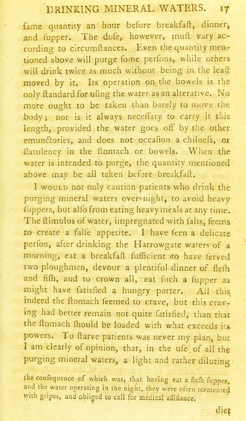 fame quantity an hour before brcakfaft, dinner, and fupper. The dofe, however, mult vary ac- cording to circumftances. Even the quantity men- tioned above will purge fome perfons, while others will drink twice as much without being in the leal: moved by it. Its operation on the bowels is the only ftandard for ufing the water as an alterative. No more ought to be taken than b.irely to move the Jbodyj nor is it always neceffary to carry it this length, provided the water goes off by the other emunftories, and does not occafion a chilnefs, or flatulency in the ftomach or bowels. When the water is intended to purge, the quantity mentioned above may be all taken before breakfaft. I would not only caution patients who drink the purging mineral waters over-night, to avoid heavy fuppers, but alfo from eating heavy meals at any time. The ftimulus of water, impregnated with falts, feems to create a falfe appetite. I have feen a delicate perfon, after drinking the Harrowgate waters of a morning, eat a breakfaft fufficient Jto have ierved two ploughmen, devour a plentiful dinner of flelh and fifh, and to crown all, eat fuch a fupper as might have fatisfied a hungry porter. All this indeed the ftomach feemed to crave, but this crav- ing had better remain not quite fatisfied, than that the ftomach fhould be loaded with what exceeds its powers. To ftarve patients was never my plan, but I am clearly of opinion, that, in the ufe of all the purging mineral waters, a light and rather diluting the confequence of which was, that having eat a flelh fupper., and the water operating in the night, they were often tormented with gripes, and obliged to call for medical afliftancc.