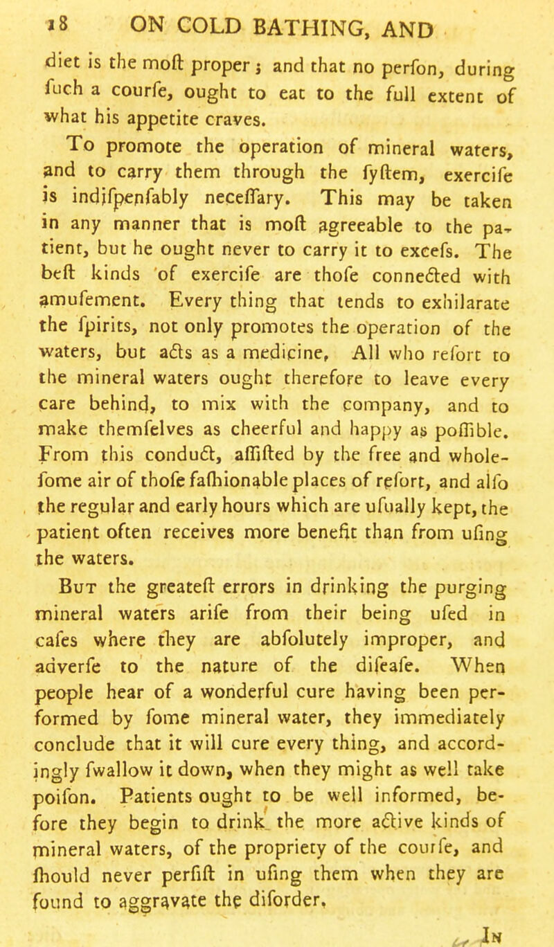 diet is the moft proper j and that no perfon, during fuch a courfe, ought to eat to the full extent of what his appetite craves. To promote the operation of mineral waters, and to carry them through the fyftem, exercife is indjfpenfably neceflary. This may be taken in any manner that is moft agreeable to the pa- tient, but he ought never to carry it to excefs. The beft kinds of exercife are thofe connefted with amufement. Every thing that tends to exhilarate the fpirits, not only promotes the operation of the waters, but acts as a medicine, All who refort to the mineral waters ought therefore to leave every Care behind, to mix with the company, and to make themfelves as cheerful and happy as poffible. From this conduct, affifted by the free and whole- fome air of thofe fafhionable places of refort, and alfo the regular and early hours which are ufually kept, the patient often receives more benefit than from ufing the waters. But the greateft errors in drinking the purging mineral waters arife from their being ufed in cafes where they are abfolutely improper, and adverfe to the nature of the difeafe. When people hear of a wonderful cure having been per- formed by fome mineral water, they immediately conclude that it will cure every thing, and accord- ingly fwallow it down, when they might as well take poifon. Patients ought to be well informed, be- fore they begin to drink, the more active kinds of mineral waters, of the propriety of the courfe, and fliould never perfift in ufing them when they are found to aggravate the diforder, ^ In