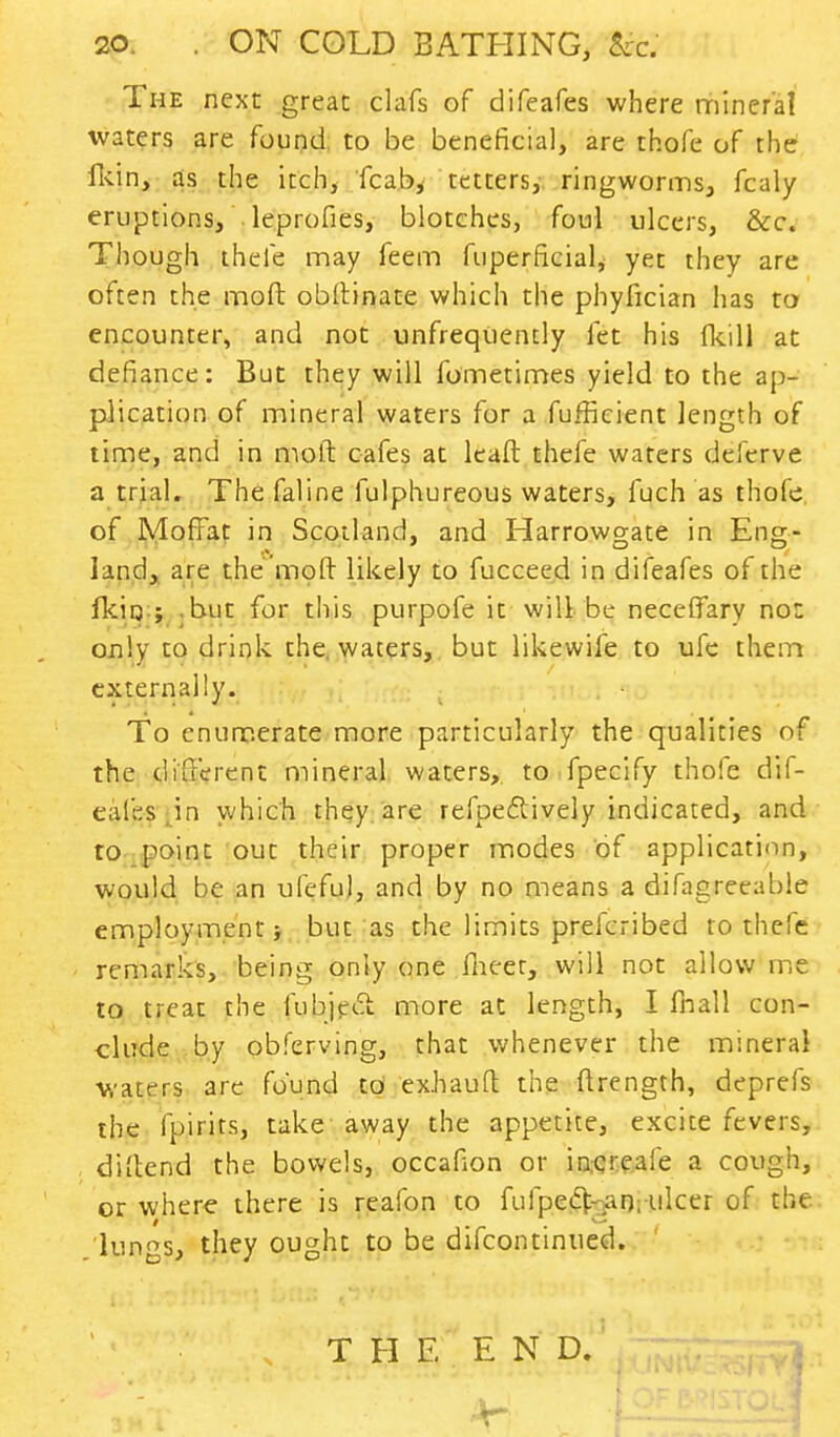 The next great clafs of difeafes where mineral waters are found to be beneficial, are thofe of the fkin, as the itch, fcab, tetters, ringworms, fcaly eruptions, leprofies, blotches, foul ulcers, &c. Though thefe may feem fuperficial, yet they are often the moft obftinate which the phyfician has to encounter, and not unfrequently let his {kill at defiance: But they will fometimes yield to the ap- plication of mineral waters for a fufficient length of time, and in moft cafes at lead thefe waters deferve a trial. The faline fulphureous waters, fuch as thofe of Moffat in Scotland, and Harrowgate in Eng- land, are the moft likely to fucceed in difeafes of the fkirj ; but for this purpofe it will be neceffary not only to drink the waters, but likewife to ufe them externally. To enumerate more particularly the qualities of the different mineral waters, to fpecify thofe dif- eafes,in which they are refpe&ively indicated, and to point out their proper modes of application, would be an ufefu), and by no means a difagreeable employment but as the limits prefcribed to thefe remarks, being only one (heer, will not allow me to treat the fubject more at length, I fhall con- clude by obferving, that whenever the mineral waters are found to exhauft the ftrength, deprefs the fpirits, take away the appetite, excite fevers, diftend the bowels, occafion or increaie a cough, or where there is reafon to fufpecVan; ulcer of the lungs, they ought to be difcontinued. T H E E N D.