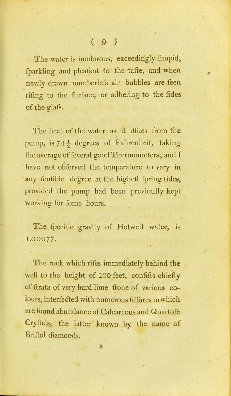 The water is inodorous, exceedingly limpid, fparkling and pleafant to the tafte, and when newly drawn numberlefs air bubbles are feen rifing to the furface, or adhering to the fides of the glafs. The heat of the water as it hTues from the pump, is 74 ^ degrees of Fahrenheit, taking the average of feveral good Thermometers; and I have not obferved the temperature to vary in any fenfible degree at the higheft fpring tides, provided the pump had been previoufly kept working for fome hours. The fpecific gravity of Hotwell water, is 1.00077. The rock which rifes immediately behind the well to the height of 200 feet, confifts chiefly of ftrata of very hard lime ftone of various co- lours, interfered with numerous fifTures in which are found abundance of Calcareous and Quartofe Cryftals, the latter known by the name of Briftol diamonds. B